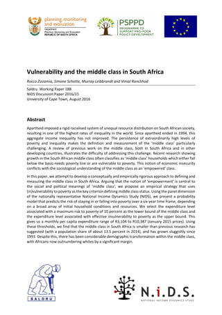  
 
 
 
 
Vulnerability and the middle class in South Africa 
Rocco Zizzamia, Simone Schotte, Murray Leibbrandt and Vimal Ranchhod 
 
Saldru Working Paper 188 
NIDS Discussion Paper 2016/15 
University of Cape Town, August 2016 
 
 
Abstract 
Apartheid imposed a rigid racialised system of unequal resource distribution on South African society, 
resulting in one of the highest rates of inequality in the world. Since apartheid ended in 1994, this 
aggregate  income  inequality  has  not  improved.  The  persistence  of  extraordinarily  high  levels  of 
poverty  and  inequality  makes  the  definition  and  measurement  of  the  ‘middle  class’  particularly 
challenging.  A  review  of  previous  work  on  the  middle  class,  both  in  South  Africa  and  in  other 
developing countries, illustrates the difficulty of addressing this challenge. Recent research showing 
growth in the South African middle class often classifies as ‘middle class’ households which either fall 
below the basic‐needs poverty line or are vulnerable to poverty. This notion of economic insecurity 
conflicts with the sociological understanding of the middle class as an ‘empowered’ class. 
In this paper, we attempt to develop a conceptually and empirically rigorous approach to defining and 
measuring the middle class in South Africa. Arguing that the notion of ‘empowerment’ is central to 
the  social  and  political  meanings  of  ‘middle  class’,  we  propose  an  empirical  strategy  that  uses 
(in)vulnerability to poverty as the key criterion defining middle class status. Using the panel dimension 
of the nationally representative National Income Dynamics Study (NIDS), we present a probability 
model that predicts the risk of staying in or falling into poverty over a six‐year time frame, depending 
on  a  broad  array  of  initial  household  conditions  and  resources.  We  select  the  expenditure  level 
associated with a maximum risk to poverty of 10 percent as the lower bound of the middle class and 
the expenditure level associated with effective invulnerability to poverty as the upper bound. This 
gives us a monthly per capita expenditure range of R3,104 to R10,387 (January 2015 prices). Using 
these thresholds, we find that the middle class in South Africa is smaller than previous research has 
suggested (with a population share of about 13.5 percent in 2014), and has grown sluggishly since 
1993. Despite this, there has been considerable demographic transformation within the middle class, 
with Africans now outnumbering whites by a significant margin.  
   
 