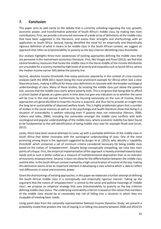 32 
 
7. Conclusion 
This paper aims to add clarity to the debate that is currently unfolding regarding the size, growth, 
economic power, and transformative potential of South Africa’s middle class, by making two main 
contributions: First, we provide a structured overview of a wide array of definitions of the middle class 
that  have  been  suggested  in  the  literature,  and  assess  their  strengths  and  shortcomings  with  an 
application to South Africa. Second, having identified the need for an empirically and theoretically 
rigorous definition of what it means to be middle class in the South African context, we suggest an 
approach that relies on (in)vulnerability to poverty as the key criterion identifying class thresholds.  
Our analysis highlights three main weaknesses of existing approaches defining the middle class that 
are pervasive in the mainstream economics literature. First, like Visagie and Posel (2013), we find that 
central tendency measures that locate the middle class in the literal middle of the income distribution 
are unsuitable for a country marked by high levels of poverty and inequality such as South Africa, where 
the median income earner falls below the poverty line.  
Second, absolute income thresholds that enjoy particular popularity in the context of cross‐country 
analyses (with the AfDB 2011 report being the most prominent example for Africa) often lack a clear 
theoretical basis, making it difficult for these class definitions to resonate with the broader sociological 
understandings of class. Many of these studies, by locating the middle class just above the poverty 
line, assume that the middle class starts where poverty ends. This is to ignore that being able to afford 
a certain basket of goods at a given point in time does not give any indication as to whether the same 
will be true in the next period. Furthermore, by focusing exclusively on the sum of income, these 
approaches are generally blind to how this income is acquired, and thus fail to provide an insight into 
the long‐term sustainability of observed welfare levels. This is highly problematic given that a number 
of studies in the social sciences as well as in the psychology and health literature show that being in a 
situation  of  vulnerability  is  welfare  reducing  even  if  poverty  does  not  materialise  (Dercon,  2006; 
Cafiero  and  Vakis,  2006).  Including  the  vulnerable  amongst  the  middle  class  conflicts  with  both 
sociological and popular understandings of the middle class, where economic stability has been found 
to be fundamental to the self‐identification of being middle class (see for example Phadi and Ceruti, 
2011).  
Lastly, there have been several attempts to come up with a workable definition of the middle class in 
South  Africa  that  better  resonates  with  the  sociological  understanding  of  class.  One  of  the  most 
promising among these is the approach suggested by Burger et al. (2015), who identify a ‘capability 
threshold’ which comprises a set of minimum criteria considered necessary for being middle class 
based on the notion of ‘empowerment’. Despite being conceptually compelling, we raise two main 
points of critique. First, the empirical implementation of the approach is heavily oriented towards basic 
needs and as such is better suited as a measure of multidimensional deprivation than as an indicator 
of economic empowerment. Second, it does not allow for the differentiation between the middle class 
and the elite. In the South African context marked by a high concentration of income at the top, making 
this distinction seems to be an important element in developing a class schema which is able to reflect 
real differences in social and economic power.  
Given the shortcomings of existing approaches, in this paper we elaborate a further attempt at defining 
the  South  African  middle  class  in  a  conceptually  and  empirically  rigorous  manner.  Taking  up  the 
argument that the notion of ‘empowerment’ is central to the social and political meanings of ‘middle 
class’, we propose an empirical strategy that  uses (in)vulnerability to poverty as the key  criterion 
defining middle class status. The underlying vulnerability criterion is based on the notion that members 
of  the  middle  class  should  be  at  reasonably  low  risk  of  falling  into  a  situation  in  which  they  are 
incapable of meeting basic needs.  
Using panel data from the nationally representative National Income Dynamics Study, we present a 
probability model that predicts the risk of staying in or falling into poverty between 2008 and 2014/15 
 