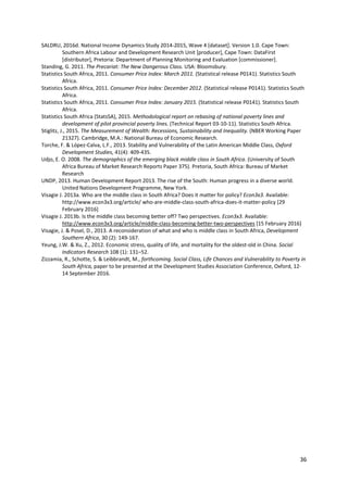 36 
 
SALDRU, 2016d. National Income Dynamics Study 2014‐2015, Wave 4 [dataset]. Version 1.0. Cape Town: 
Southern Africa Labour and Development Research Unit [producer], Cape Town: DataFirst 
[distributor], Pretoria: Department of Planning Monitoring and Evaluation [commissioner]. 
Standing, G. 2011. The Precariat: The New Dangerous Class. USA: Bloomsbury. 
Statistics South Africa, 2011. Consumer Price Index: March 2011. (Statistical release P0141). Statistics South 
Africa. 
Statistics South Africa, 2011. Consumer Price Index: December 2012. (Statistical release P0141). Statistics South 
Africa. 
Statistics South Africa, 2011. Consumer Price Index: January 2015. (Statistical release P0141). Statistics South 
Africa. 
Statistics South Africa (StatsSA), 2015. Methodological report on rebasing of national poverty lines and 
development of pilot provincial poverty lines. (Technical Report 03‐10‐11). Statistics South Africa. 
Stiglitz, J., 2015. The Measurement of Wealth: Recessions, Sustainability and Inequality. (NBER Working Paper 
21327). Cambridge, M.A.: National Bureau of Economic Research. 
Torche, F. & López‐Calva, L.F., 2013. Stability and Vulnerability of the Latin American Middle Class, Oxford 
Development Studies, 41(4): 409‐435. 
Udjo, E. O. 2008. The demographics of the emerging black middle class in South Africa. (University of South 
Africa Bureau of Market Research Reports Paper 375). Pretoria, South Africa: Bureau of Market 
Research 
UNDP, 2013. Human Development Report 2013. The rise of the South: Human progress in a diverse world. 
United Nations Development Programme, New York. 
Visagie J. 2013a. Who are the middle class in South Africa? Does it matter for policy? Econ3x3. Available: 
http://www.econ3x3.org/article/ who‐are‐middle‐class‐south‐africa‐does‐it‐matter‐policy [29 
February 2016] 
Visagie J. 2013b. Is the middle class becoming better off? Two perspectives. Econ3x3. Available: 
http://www.econ3x3.org/article/middle‐class‐becoming‐better‐two‐perspectives [15 February 2016] 
Visagie, J. & Posel, D., 2013. A reconsideration of what and who is middle class in South Africa, Development 
Southern Africa, 30 (2): 149‐167. 
Yeung, J.W. & Xu, Z., 2012. Economic stress, quality of life, and mortality for the oldest‐old in China. Social 
Indicators Research 108 (1): 131–52.  
Zizzamia, R., Schotte, S. & Leibbrandt, M., forthcoming. Social Class, Life Chances and Vulnerability to Poverty in 
South Africa, paper to be presented at the Development Studies Association Conference, Oxford, 12‐
14 September 2016.  
 