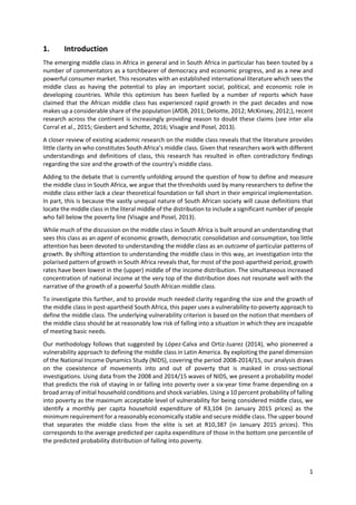1 
 
1. Introduction 
The emerging middle class in Africa in general and in South Africa in particular has been touted by a 
number of commentators as a torchbearer of democracy and economic progress, and as a new and 
powerful consumer market. This resonates with an established international literature which sees the 
middle  class  as  having  the  potential  to  play  an  important  social,  political,  and  economic  role  in 
developing  countries.  While  this  optimism  has  been  fuelled  by  a  number  of  reports  which  have 
claimed that the African middle class has experienced rapid growth in the past decades and now 
makes up a considerable share of the population (AfDB, 2011; Deloitte, 2012; McKinsey, 2012;), recent 
research across the continent is increasingly providing reason to doubt these claims (see inter alia 
Corral et al., 2015; Giesbert and Schotte, 2016; Visagie and Posel, 2013).  
A closer review of existing academic research on the middle class reveals that the literature provides 
little clarity on who constitutes South Africa’s middle class. Given that researchers work with different 
understandings  and  definitions  of  class,  this  research  has  resulted  in  often  contradictory  findings 
regarding the size and the growth of the country’s middle class.  
Adding to the debate that is currently unfolding around the question of how to define and measure 
the middle class in South Africa, we argue that the thresholds used by many researchers to define the 
middle class either lack a clear theoretical foundation or fall short in their empirical implementation. 
In part, this is because the vastly unequal nature of South African society will cause definitions that 
locate the middle class in the literal middle of the distribution to include a significant number of people 
who fall below the poverty line (Visagie and Posel, 2013).  
While much of the discussion on the middle class in South Africa is built around an understanding that 
sees this class as an agent of economic growth, democratic consolidation and consumption, too little 
attention has been devoted to understanding the middle class as an outcome of particular patterns of 
growth. By shifting attention to understanding the middle class in this way, an investigation into the 
polarised pattern of growth in South Africa reveals that, for most of the post‐apartheid period, growth 
rates have been lowest in the (upper) middle of the income distribution. The simultaneous increased 
concentration of national income at the very top of the distribution does not resonate well with the 
narrative of the growth of a powerful South African middle class.  
To investigate this further, and to provide much needed clarity regarding the size and the growth of 
the middle class in post‐apartheid South Africa, this paper uses a vulnerability‐to‐poverty approach to 
define the middle class. The underlying vulnerability criterion is based on the notion that members of 
the middle class should be at reasonably low risk of falling into a situation in which they are incapable 
of meeting basic needs.  
Our methodology follows that suggested by López‐Calva and Ortiz‐Juarez (2014), who pioneered a 
vulnerability approach to defining the middle class in Latin America. By exploiting the panel dimension 
of the National Income Dynamics Study (NIDS), covering the period 2008‐2014/15, our analysis draws 
on  the  coexistence  of  movements  into  and  out  of  poverty  that  is  masked  in  cross‐sectional 
investigations. Using data from the 2008 and 2014/15 waves of NIDS, we present a probability model 
that predicts the risk of staying in or falling into poverty over a six‐year time frame depending on a 
broad array of initial household conditions and shock variables. Using a 10 percent probability of falling 
into poverty as the maximum acceptable level of vulnerability for being considered middle class, we 
identify  a  monthly  per  capita  household  expenditure  of  R3,104  (in  January  2015  prices)  as  the 
minimum requirement for a reasonably economically stable and secure middle class. The upper bound 
that  separates  the  middle  class  from  the  elite  is  set  at  R10,387  (in  January  2015  prices).  This 
corresponds to the average predicted per capita expenditure of those in the bottom one percentile of 
the predicted probability distribution of falling into poverty. 
 