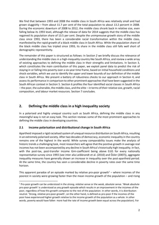 2 
 
We find that between 1993 and 2008 the middle class in South Africa was relatively small and had 
grown sluggishly – from about 11.7 per cent of the total population to about 13.2 percent in 2008. 
During the economic downturn of 2008 to 2012, the middle class shrank back in relative size, even 
falling below its 1993 level, although the release of data for 2014 suggests that the middle class has 
regained its population share of 13.5 per cent. Despite the unimpressive growth story of the middle 
class  since  1993,  there  has  been  a  considerable  racial  transformation  within  the  middle  class, 
manifested by the rapid growth of a black middle class in South Africa. While the population share of 
the black  middle  class has tripled since 1993, its share in  the  middle class  still falls well short of 
demographic representivity.  
The remainder of this paper is structured as follows: In Section 2 we briefly discuss the relevance of 
understanding the middle class in a high‐inequality country like South Africa, and review a wide array 
of existing approaches to defining the middle class in their strengths and limitations. In Section 3, 
which constitutes the main contribution of this paper, we exploit panel data to predict the risk of 
staying in or falling into poverty over a six‐year time frame, based on initial household conditions and 
shock variables, which we use to identify the upper and lower bounds of our definition of the middle 
class in South Africa. We present a battery of robustness checks to our approach in Section 4, and 
assess its performance in comparison to other prominent approaches that have been suggested in the 
South African context in Section 5. Section 6 profiles the four identified social classes in South Africa 
– the poor, the vulnerable, the middle class, and the elite – in terms of their relative size, growth, racial 
composition, and labour market resources. Section 7 concludes. 
 
2. Defining the middle class in a high inequality society  
In  a  polarised  and  highly  unequal  country  such  as  South  Africa,  defining  the  middle  class  in  any 
meaningful way is not an easy task. This section reviews some of the most prominent approaches to 
defining the middle class in developing countries.  
2.1 Income polarisation and distributional change in South Africa 
Apartheid imposed a rigid racialised system of unequal resource distribution on South Africa, resulting 
in an extremely polarised society. After two decades of democracy, economic inequality in the country 
remains  one  of  the  highest  in  the  world.  While  survey  comparability  issues  make  the  analysis  of 
historic trends a challenging task, most researchers will agree that the positive growth in average real 
incomes has not been accompanied by any decline in South Africa’s historically high inequality. In fact, 
with  the  post‐tax,  post‐transfer  income  Gini‐coefficient  being  above  0.65  for  every  nationally 
representative survey since 1993 (see inter alia Leibbrandt et al. (2010) and Özler (2007)), aggregate 
inequality measures have generally shown an increase in inequality over the post‐apartheid period. 
At the same time, the country has seen a considerable decline in poverty rates over the same time 
horizon. 
This apparent paradox of an episode marked by relative pro‐poor growth1
 – where incomes of the 
poorest in society were growing faster than the mean income growth of the population – and rising 
                                                            
1
 Pro‐poor growth can be understood in the strong, relative sense or the weak, absolute sense. ‘Weak absolute 
pro‐poor growth’ is understood as any growth episode which results in an improvement in the incomes of the 
poor, regardless of how this growth compares to the rest of the population. In other words, it is distribution‐
neutral. ‘Strong, relative pro‐poor growth’, on the other hand, is defined as pro‐poor if the incomes of the 
poor have experienced higher growth relative to the income growth of the population as a whole. In other 
words, poverty would have fallen  more had the rate of income growth been equal across the population). For 
 