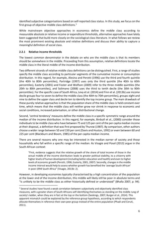 6 
 
identified subjective categorisations based on self‐reported class status. In this study, we focus on the 
first group of objective middle class definitions.3
  
While  mainstream  objective  approaches  in  economics  define  the  middle  class  according  to 
measurable absolute or relative income or expenditure thresholds, alternative approaches have lately 
been suggested that build more closely on the sociological class literature. In what follows we review 
the most prominent existing absolute and relative definitions and discuss their ability to capture a 
meaningful definition of social class. 
2.2.1 Relative income thresholds 
The lowest common denominator in the debate on who are the middle class is that its members 
should be somewhere in the middle. Proceeding from this assumption, relative definitions locate the 
middle class in the literal middle of the income distribution.  
Two different strands of relative middle class definitions can be distinguished. First, a range of studies 
specify the middle class according to particular segments of the cumulative income or consumption 
distribution. In this regard, for example, Alesina and Perotti (1996) use the third and fourth quintile 
(the  40th  to  80th  percentiles),  Partridge  (1997)  uses  only  the  third  quintile  (the  40th  to  60th 
percentiles), Easterly (2001) and Foster and Wolfson (2009) refer to the three middle quintiles (the 
20th  to  80th  percentiles),  and  Solimano  (2008)  uses  the  third  to  tenth  decile  (the  30th  to  90th 
percentiles). For the specific case of South Africa, Levy et al. (2014) and Finn et al. (2013b) use income 
decile groups four to seven to define the middle class (the 40th to 70th percentiles), groups eight and 
nine to define the upper class and decile ten to identify the top income group. The main drawback of 
these purely relative approaches is that the population share of the middle class is held constant over 
time, which means that the middle class will neither grow nor shrink in response to economic and 
social conditions, increased polarisation, or other distributional change.   
Second, ‘central tendency’ measures define the middle class in a specific symmetric range around the 
median of the income distribution. In this regard, for example, Birdsall et al., (2000) consider those 
individuals to be middle class who have between 75 and 125 per cent of the per capita median income 
at their disposal, a definition that was first proposed by Thurow (1987). By comparison, other authors 
choose a wider range between 50 and 150 per cent (Davis and Huston, 1992) or even between 60 and 
225 per cent (Blackburn and Bloom, 1985) of the per capita median income.  
There are several reasons why one may be interested in the median earner of society and those 
households who fall within a specific range of the median: As Visagie and Posel (2013) argue in the 
South African context:  
“First, evidence suggests that the relative growth of the share of total income of those in the 
actual middle of the income distribution leads to greater political stability, to a citizenry with 
higher levels of human development (including better education and health) and even to higher 
levels of economic growth (Perotti, 1996; Easterly, 2001, 2007). Secondly, changes in the middle 
income interval would help to assess whether growth has benefited the ‘average South African’ 
in post‐1994 South Africa” (Visagie, 2013b: 2).  
However, in developing economies typically characterised by a high concentration of the population 
at the lower end of the income distribution, this middle will likely still be poor in absolute terms and 
“is unlikely to be the middle class as either historically defined or understood” (Bhalla 2007, p. 94). 
                                                            
3
 Several studies have found a weak correlation between subjectively and objectively identified class 
measures, with a greater share of South Africans self‐identifying themselves as standing on the middle rung of 
society’s ladder, when they are in fact at the top or the bottom (Seekings, 2007; Burger et al., 2014). This 
apparent mismatch could be explained by the reference‐group hypothesis, according to which respondents 
allocate themselves in reference their own peer group instead of the entire population (Phadi and Ceruti, 
2011).  
 