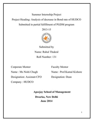 Summer Internship Project
Project Heading: Analysis of decrease in Bond rate of HUDCO
Submitted in partial fulfillment of PGDM program
2013-15
Submitted by
Name: Rahul Thukral
Roll Number: 131
Corporate Mentor Faculty Mentor
Name : Ms Nishi Chugh Name : Prof.Kamal Kishore
Designation: Assistant CFO Designation: Dean
Company : HUDCO
Apeejay School of Management
Dwarka, New Delhi
June 2014
1
 
