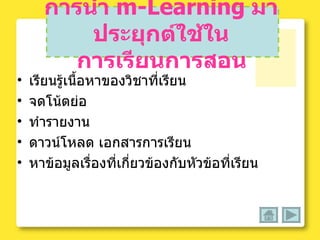 การนำ  m-Learning   มาประยุกต์ใช้ใน   การเรียนการสอน เรียนรู้เนื้อหาของวิชาที่เรียน จดโน้ตย่อ ทำรายงาน ดาวน์โหลด เอกสารการเรียน หาข้อมูลเรื่องที่เกี่ยวข้องกับหัวข้อที่เรียน 