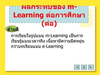 ผลกระทบของ  m-Learning   ต่อการศึกษา  ( ต่อ ) ด้านดี การเรียนในรูปแบบ   m-Learning  เป็นการเรียนรู้แบบเวลาจริง เนื้อหามีความยืดหยุ่นกว่าบทเรียนแบบ  e-Learning  