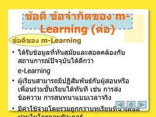 ข้อดี ข้อจำกัดของ  m-Learning  ( ต่อ ) ข้อดีของ  m-Learning ได้รับข้อมูลที่ทันสมัยและสอดคล้องกับสถานการณ์ปัจจุบันได้ดีกว่า  e-Learning  ผู้เรียนสามารถมีปฏิสัมพันธ์กับผู้สอนหรือเพื่อนร่วมชั้นเรียนได้ทันที เช่น การส่งข้อความ การสนทนาแบบเวลาจริง  มีค่าใช้จ่ายโดยรวมถูกกว่าบทเรียนที่นำเสนอผ่านไมโครคอมพิวเตอร์  