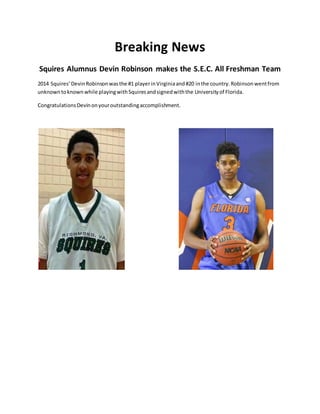 Breaking News
Squires Alumnus Devin Robinson makes the S.E.C. All Freshman Team
2014 Squires’DevinRobinsonwasthe #1 playerinVirginiaand#20 inthe country.Robinsonwentfrom
unknowntoknownwhile playingwithSquiresandsignedwiththe Universityof Florida.
CongratulationsDevinonyouroutstandingaccomplishment.
 