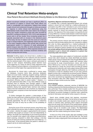 Volume 7 Issue 358 Journal for Clinical Studies
Clinical Trial Retention Meta-analysis
How Patient Recruitment Methods Directly Relate to the Retention of Subjects
Patient recruitment methods can have a significant effect on
the retention of subjects in clinical trials; these effects can
result in considerable cost implications. Subjects that actively
sought clinical trial involvement through an online pre-screener
(in response to online clinical trial advertising) using the
MediciGlobal model, showed 38% lower relative risk of dropout
across four studies compared to those who were recruited by
sites [95% confidence interval (CI) 19%–53%], with divergence
across visits in all four studies. Since increasing sample size is
typically associated with an increase in the statistical power
of the study, the loss of subjects over the course of a trial can
result in missed endpoints, and negatively impact the outcome
of the study. Engaging subjects that actively seek clinical trial
participation results in a reduction of study withdrawals or
patient dropout rates; the effect of which eliminates the need
for over-enrolment of patients to offset expected retention loss.
Increased retention rates accelerate enrolment timelines and
result in saving time and money.
Rationale: Enrolling subjects into clinical trials is, needless to say,
crucial to the development of new medicines and new treatment
indications. But keeping subjects enrolled is also critical to ensure
that the statistical power of the study is achieved, particularly for
‘intent to treat’ analyses. Overlooking patient retention issues
at the beginning of a study can lead to costly implications later,
either in failing to achieve endpoints, or the potential for re-opening
recruitment to offset higher-than-expected attrition rates.
Recruitment for clinical trials is performed in various ways;
site databases, insurance claims data, pharmacy databases,
digital and social media marketing, targeted mailings, traditional
media, patient advocacy and other methods. Digital techniques
such as web-based screening have been documented to increase
recruitment efficiency rates in several studies.1–4
However, it is
not well understood what effect, if any, these different routes to
enrolment have on retention rates amongst subjects. A 2009
study by Raynor et al. evaluating recruitment methods across two
paediatric obesity trials reported higher retention rates amongst
subjects that had initiated their own enrolment, by responding to
advertising when compared to those that had been reached out to
by the site.5
To further investigate this question, a meta-analysis of four
studies has been performed comparing attrition rates for subjects
that took an active role in their recruitment to those that were
passively approached. The aim of the analysis is to determine
whether the route of entry has an effect on the probability of
dropout.
During the course of the recruitment process, many factors vary
which could alter the attrition rates of subjects, including method of
first contact – whether the subject is approached for trial inclusion,
or whether they sought out inclusion in the trial independently. In
addition, the length and methodology of pre-screening procedures
vary. For example, some subjects may undergo automated phone-
based screening, compared to others that undergo a two-step
process of online pre-screening combined with nurse follow-up — a
‘second level’ of pre-screening before the patient is referred to a
research site for an initial screening visit.
Hypothesis, Objective and Outcome Measures
It is arguable that a passively approached patient (not actively
seeking a clinical trial and invited by a medical professional to
participate) may differ in their motivation to join a trial compared
to a patient that proactively seeks trial inclusion. Proactive versus
passive methods to clinical trial enrolment may impact subject
retention. The objective of this meta-analysis is to quantify the end
of study difference in attrition levels between randomised subjects
that actively sought out clinical trial participation versus those that
were approached passively.
The primary outcome measure was retention rates of subjects
that enter trials by actively seeking them out, compared to subjects
that enter by being approached by a medical professional. A
secondary outcome was retention rates across all study visits, to
determine divergence patterns between the two groups. Patients
not actively seeking clinical trial participation may differ in their
motivation to join a clinical trial compared to a patient that
proactively seeks trial inclusion.
The study populations were subjects of randomised controlled
clinical trials, which showed two clearly identifiable and distinct
subject groups. Group A entered tahe trials through MediciGlobal’s
recruitment model of advertising coupled with intensive online
pre-screening for study inclusion/exclusion criteria, with further
phone follow-up by a nurse for secondary pre-screening prior to
being referred to a study site. Group B were recruited by medical
professionals at study sites, with many subjects being offered study
participation through referral by their healthcare professional, or
contacted as a result of a database review. In such cases, patients
played no active role in initiating the recruitment process. However,
it should be noted that a small portion of group B played an active
part in their recruitment by responding to site advertising. In total,
early termination data from 2849 subjects was assessed for a
minimum of seven months across four studies.
Search Strategy
Using PRISMA guidelines, systematic searches of MEDLINE, the
Cochrane Library and the Educational Resources information centre
were performed. These included studies from the past five years
and produced 714 results, of which two compared the role of active
and passive recruitment strategies to retention rates, underlining
the lack of information and need for further research in this area.
Search terms included clinical trial retention, recruitment
strategies, and attrition. See Table 1 for the full list of search terms.
In order to be included, studies were required to have at least six
months of retention data, specifying which subjects terminated
early from the study, from the point of first randomisation. Neither
ofthetwostudiesidentifiedasrelevantwerefoundtohavesufficient
dropout data to be included in the analysis. The MediciGlobal
database of past studies since 2009 was also searched for suitable
studies, with four studies meeting the inclusion criteria.
In three out of four of the studies, data were available to show
dropout rates at every study visit until the final visit. The fourth
longer-term study is ongoing with final visit data yet to be collected.
Technology
 