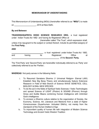 MEMORANDUM OF UNDERSTANDING
This Memorandum of Understanding (MOU) (hereinafter referred to as “MOU”) is made
on ____________________, 2015 at New Delhi.
By and Between
TRUEKRISHNAPRIYA VEDIC SCIENCE RESEARCH ORG., a trust registered
under Indian Trusts Act 1882 and having its Registered Office at KG-2, Flat No. 303,
Vikaspuri New Delhi - 110018 (hereinafter called “The Trust”, which expression shall,
unless it be repugnant to the subject or context thereof, include its permitted assigns) of
the First Party.
AND
_____________________________, a trust registered under Indian Trusts Act 1882,
and having its Registered Office at
____________________________________________ of the Second Party.
The ‘First Party’ and ‘Second Party’ are hereinafter individually referred to as ‘Party’ and
collectively referred to as the ‘Parties’.
WHEREAS first party serves in the following fields:
i. To Resurrect Sanatana Dharma (1 Universal Religion- Eternal LAW)
Establish New Big Bang Theory and simultaneously feature Extensive
Research in Field of New Branch of Science WAVE GENETICS, CELL
BIOLOGY & DNA- NEW SPECIES
ii. To do the act in the fields of Spiritual Vedic Sciences / Vedic Technologies
and spread Science of LIGHT (Photon) & SOUND (Phonon) through
Gross and Subtle Means combining Human Intelligence with Unlimited
God’s Intelligence
iii. To envision a Dharmic culture relative to the organization of Society, the
Economy, Science, Art, Literature and Medicine from a state of Higher
Consciousness (Superhuman- Activated DNA's), not merely from the
standpoint of the Human Intellect or Ego
iv. To improvident quality of human life with integration of Modern Science
Technology and Ancient Vedic Wisdom Tradition
 