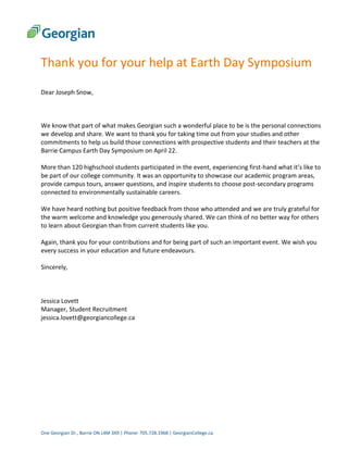 One Georgian Dr., Barrie ON L4M 3X9 | Phone: 705.728.1968 | GeorgianCollege.ca
Thank you for your help at Earth Day Symposium
Dear Joseph Snow,
We know that part of what makes Georgian such a wonderful place to be is the personal connections
we develop and share. We want to thank you for taking time out from your studies and other
commitments to help us build those connections with prospective students and their teachers at the
Barrie Campus Earth Day Symposium on April 22.
More than 120 highschool students participated in the event, experiencing first-hand what it’s like to
be part of our college community. It was an opportunity to showcase our academic program areas,
provide campus tours, answer questions, and inspire students to choose post-secondary programs
connected to environmentally sustainable careers.
We have heard nothing but positive feedback from those who attended and we are truly grateful for
the warm welcome and knowledge you generously shared. We can think of no better way for others
to learn about Georgian than from current students like you.
Again, thank you for your contributions and for being part of such an important event. We wish you
every success in your education and future endeavours.
Sincerely,
Jessica Lovett
Manager, Student Recruitment
jessica.lovett@georgiancollege.ca
 