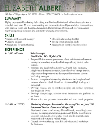 SUMMARY
SKILLS
EXPERIENCE
Highly experienced Marketing, Advertising and Tourism Professional with an impressive track
record of more than 25 years in advertising and communications. Open and clear communicator
with strategic vision and disciplined execution. Demonstrates effective and proven success in
highly competitive industries and constantly changing environments.
• Experienced account manager • Effective relationship builder
• Creative thinker • Strong communication skills
• Recognized for cost efficiency • Specializes in client-focused outcomes
145 Aspen Village, Aspen, CO 81611 • Home: (970) 379-6070 • bethaalbert@comcast.net
ELIZABETH ALBERT
01/2016 to Present
11/2004 to 12/2015
Sales Manager
Cool Radio LLC - El Jebel, CO
Responsible for revenue generation, client satisfaction and account
management and retention for this independently owned radio
station.
Prospects and develops business by daily cold calls, field calls,
telephone and internet outreach. Identifies client's target market,
objectives and expectations to develop and implement custom
marketing strategies.
Presents conceptional advertising solutions to local, regional and
national advertisers both directly to clients and high level agency
personnel.
Develops regional and co-opted promotions and excels at consensus
building on all levels.
Develops sales packages, executes on-air promotions and performs on
air duties.
Writes, voices and produces commercials and hosts on-air programs.
Marketing Manager - Promoted to Marketing Director, June 2012
Snowmass Tourism - Snowmass Village, CO
Conducted research and managed brand identity accordingly, posi-
tioning, messaging, and creative, particularly for the lesser-known
season of summer, in a world-class resort next to internationally
renowned and culturally refined Aspen.
Created co-op marketing, sales, PR and educational workshops
for businesses.
•
•
•
•
•
•
•
•
 