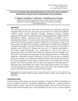 29
Journal of Medical and Biological Sciences
Volume 4, Number 1, 2014
© 2014 Insuderc Academic Publishers
STATUS OF MAGNESIUM AND MANGANASE IN SELECTED ANTI-DIABETIC
MEDICINAL PLANTS USED IN ADAMAWA STATE, NIGERIA
S.T.Magili1
, H.M.Maina,2
J.T.Barminas,2
O.N.Maitera2
and Y.K.Musa1.
1Department of Chemistry, Adamawa State University, Mubi, Adamawa State, Nigeria
2Department of Chemistry, Modibbo Adama University of Technology Yola, Adamawa
E-mail:Smagilli@yahoo.com
ABSTRACT
This study was carried out to determine the concentration of magnesium (Mg) and
manganese (Mn) in the leave, stem bark and root bark of ten selected anti-diabetic
medicinal plants namely, Ageratum conyzoides, Anogeissus leiocarpus, Balanites
aegytiacae, Daniellia oliveri, Hymenocardia acida, Jathropha gossypiifolia, Leptadenia hastata,
Sarcocephalus latifolius, Sclerocarya birrea and Terminalia avicennioides used in
Adamawa State, Nigeria. The concentrations of the two elements were determined by
Instrumental Neutron Activation Analysis (INAA).The concentration of Mg in the
leaves range from (6012.0±331.0 mg/kg) in Daniellia oliveri to (1980.0±178.0 mg/kg) in
Terminalia avicennioides. The lowest concentration of Mg was found in the stem bark of
Daniellia oliveri (593.0±147.0 mg/kg) and root bark of Terminalia avicennioides (
591.0±140.0 mg/kg) respectively. The concentration of Mn in the leave of
Hymenocardia acida also varied from (1969.0±14.0 mg/kg ) to (25.9±0.2 mg/kg) in the
stem bark of Sclerocarya birrea respectively. Results showed that there is a statistically
significant concentration variation differences (P<.05) of Mg and Mn in medicinal
plants parts samples. This information could be helpful in meeting the requirements
for mineral supplements which play an important role in the maintenance of body
systems. This research presents the first large scale analysis of medicinal plants in
Adamawa State using INAA with regard to their Mg and Mn content. This may be
interesting supplement in diabetes mellitus type II.Therefore; these medicinal plants
are rich in Mg and Mn which are essential for human health.
Keywords: Anti-diabetic Medicinal Plants, Diabetes Mellitus, INAA, Insulin, Magnesium and
Manganese.
INTRODUCTION
A wide variety of plant species are used increasingly in virtually all cultures worldwide as a
source of medicine, cosmetics, and dietary supplements, adding the growing interest in
medicinal plants which is part of the trend towards change in life styles. This movement is
based on the belief that plants have a vast potentiality for their use as a curative medicine
 