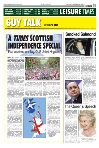 Editorial and Advertising 01530 813101 Fax No. 01530 811361 The Times, Friday, September 26, 2014
LEISURE 19
TIMESLEISURE
GUY TALK WITH NICK REID
GUY TALK......... PAGE 19
TV CORNER .......PAGE 20
GARDENING..... PAGE 20
ON THIS DAY... PAGE 21
TAKE FIVE ........ PAGE 22
TEASERS ........... PAGE 23
OLDIES ....... PAGE 24/25
MISSED IT........ PAGE 25
SOAPBOX......... PAGE 26
WELL the votes are in,
the people have spoken,
the decision has been
made and Scotland will
remain a British country.
After more than two years of
campaigning, talking, shouting,
jeering, gloating and not knowing,
the Kingdom of the Scots will still
be united with the English, Welsh
and Northern Irish...YES!
And with promises of more
devolved powers to Scotland,
England also looks to benefit, with
talk of maybe a separate English
parliament.
Despite only FOUR out of the 32
Scottish council areas voting to go
independent, the actual polling fig-
ures were much closer.
2,001,926 people voted to stay
within the comfortable safety of
Britain while 1,617,989 voted for a
free Scotland.
A landslide was never going to
happen, the stakes were too high,
the campaigns were vocal, the peo-
ple were vibrant, but the fact is
there are more people living in
Scotland who want to be part of
greatest union on Earth.
Despite having the Scottish
spelling of REID as my surname, I
have absolutely no connection with
Scotland but I am a passionate
Briton and I am so overjoyed
the Scots have voted to stay
with us.
We are stronger, bolder, big-
ger, more courageous, dignified
and united together.
Our illustrious 300 year long
history, our Kings and Queens,
our iconic cities, our people,
our inventions, our Armed
Forces, our flags combining to
create THE UNION JACK
show just how special Britain,
GREAT Britain, is.
Rangers Football Club
recently visited Derby County
during a pre-season friendly,
which I also attende, bringing
more than 8,000 fans all with
one message: "Four countries
one flag our United Kingdom"
They spiritedly sang God
Save The Queen, Rule
Britannia and I knew then
that this independence debate
was over.
But it is not just me, council-
lors across the Times' United
Kingdom of Swadlincote,
Ashby and Coalville were
quick to respond to the great
news.
John Legrys, who represents
Coalville on North West
Leicestershire District
Council, said: "My head says
Scotland had to stay but my
heart says they have got a
point.
"There needs to be a big look at
the devolution in Scotland and
England, there is too much power
lying in Westminster, I want to see
an independent Coalville with
more powers to govern them-
selves."
Councillor John Coxon, who rep-
resents Ashby Castle on North
West Leicestershire District
Council, said: "It's good news that
Scotland have stayed in the Union.
"What I would like to see is each
nation in Britain have an equal
split of power, being able to operate
for themselves but all still within
Britain.
"We are only a small island com-
pared to the rest of the world and
together we are so much stronger."
Proud Scotsman Mr Michael
Mulgrew, who represents
Swadlincote on South Derbyshire
District Council said: "I am
absolutely delighted with the
result.
"I sat up most of the
night watching the refer-
endum and I was never in
any doubt that Scotland
would leave the Union.
"The British people are
canny, they are not stupid
and I am so pleased with
the result."
But now the question
has been answered, many
more now come from it!
What powers will
Scotland get? Could
England get a brand-
spanking new parliament
allowing just English
MPs to vote on things
that matter to them?
Where will Wales and
Northern Ireland lie in all
this?
Would I like to see an
English parliament? I
think that needs more in-
depth analysis before a
decision is made but as
long as we have THE
strong United Kingdom of
Great Britain and
Northern Ireland, any-
thing is possible and we
will continue to be the
world beaters that we
have always been.
Dear Scotland,
Thanks mate
Nick Reid
Smoked Salmond
DEFEATED First Minister
Alex Salmond. Beaten by his
own referendum, he has
resigned his place of the First
Minister as the will of the
Scottish people has chosen to
stay in Britain.
Salmond, the man who tried
and failed to break up the more
than 300 year old British
Union, took the defeat gra-
ciously (well he took a private
jet from Aberdeen to
Edinburgh once he realised his
idea was lousy).
But addressing his people
the next morning he praised
the Scottish for their involve-
ment in the referendum.
He has fallen on his own
sword, took himself out of the
frame and disappeared into the
wilderness.
Salmond started his political
battle to free Scotland when he
was back at university.
An ex girlfriend of his
(English) jilted him for his
rather strong views stating: "If
you feel like that go and join
the Scottish nationals!"
So he did, empowered by his
ideologies that an independent
Scotland would benefit not just
the Scots but everyone in
Britain. ("England would lose a
surly lodger and gain a friend")
His Scottish National Party
gained support and this was
turned into votes at the 2011
general election.
He then got his chance
to have the referendum.
But it wasn't enough...
Many say that indepen-
dence is on its way and
now this vote has failed,
there will be others in the
future.
No...No...No...Scotland
chose to stay British.
Even if there are other
votes, the issues will still
be the same: currency,
defence, NHS, European
Union and NATO member-
ship will all have to be
addressed and that is not
going to be easy.
Salmond is a fish out of
his depth and has been
caught by the Scottish
electorate.
HER MAJESTY Queen
Elizabeth II has issued a
statement on Scotland's
desire to stay within the
British Union.
Being the noble sover-
eign of this Great nation,
it is only right for her to
have the last word in
this feature:
"As we move forward,
we should remember
that despite the range of
views that have been
expressed, we have in
common an enduring
love of Scotland, which is
one of the things that
helps to unite us all.
“Knowing the people
of Scotland as I do, I
have no doubt that
Scots, like others
throughout the United
Kingdom, are able to
express strongly held
opinions before coming
together again in a spirit of
mutual respect and support, to
work constructively for the
future of Scotland and indeed
all parts of this country.
“My family and I will do all
we can to help and support you
in this important task."
The Queenʼs Speech
A TIMES SCOTTISH
INDEPENDENCE SPECIAL
“Four countries, one flag, OUR United Kingdom!”
 