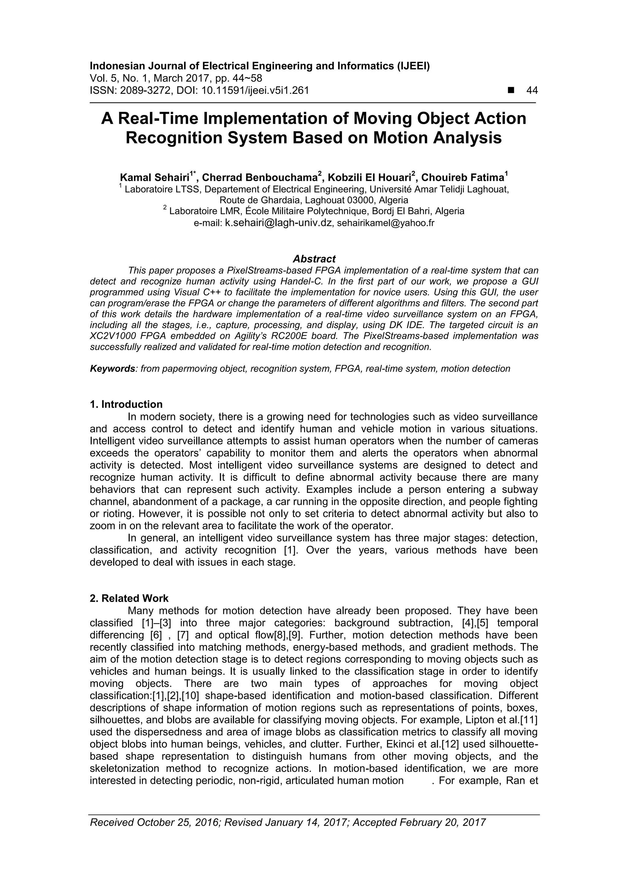 Indonesian Journal of Electrical Engineering and Informatics (IJEEI) Vol. 5, No. 1, March 2017, pp. 44~58 ISSN: 2089-3272, DOI: 10.11591/ijeei.v5i1.261  44 Received October 25, 2016; Revised January 14, 2017; Accepted February 20, 2017 A Real-Time Implementation of Moving Object Action Recognition System Based on Motion Analysis Kamal Sehairi 1* , Cherrad Benbouchama 2 , Kobzili El Houari 2 , Chouireb Fatima 1 1 Laboratoire LTSS, Departement of Electrical Engineering, Université Amar Telidji Laghouat, Route de Ghardaia, Laghouat 03000, Algeria 2 Laboratoire LMR, École Militaire Polytechnique, Bordj El Bahri, Algeria e-mail: k.sehairi@lagh-univ.dz, sehairikamel@yahoo.fr Abstract This paper proposes a PixelStreams-based FPGA implementation of a real-time system that can detect and recognize human activity using Handel-C. In the first part of our work, we propose a GUI programmed using Visual C++ to facilitate the implementation for novice users. Using this GUI, the user can program/erase the FPGA or change the parameters of different algorithms and filters. The second part of this work details the hardware implementation of a real-time video surveillance system on an FPGA, including all the stages, i.e., capture, processing, and display, using DK IDE. The targeted circuit is an XC2V1000 FPGA embedded on Agility’s RC200E board. The PixelStreams-based implementation was successfully realized and validated for real-time motion detection and recognition. Keywords: from papermoving object, recognition system, FPGA, real-time system, motion detection 1. Introduction In modern society, there is a growing need for technologies such as video surveillance and access control to detect and identify human and vehicle motion in various situations. Intelligent video surveillance attempts to assist human operators when the number of cameras exceeds the operators’ capability to monitor them and alerts the operators when abnormal activity is detected. Most intelligent video surveillance systems are designed to detect and recognize human activity. It is difficult to define abnormal activity because there are many behaviors that can represent such activity. Examples include a person entering a subway channel, abandonment of a package, a car running in the opposite direction, and people fighting or rioting. However, it is possible not only to set criteria to detect abnormal activity but also to zoom in on the relevant area to facilitate the work of the operator. In general, an intelligent video surveillance system has three major stages: detection, classification, and activity recognition [1]. Over the years, various methods have been developed to deal with issues in each stage. 2. Related Work Many methods for motion detection have already been proposed. They have been classified [1]–[3] into three major categories: background subtraction, [4],[5] temporal differencing [6] , [7] and optical flow[8],[9]. Further, motion detection methods have been recently classified into matching methods, energy-based methods, and gradient methods. The aim of the motion detection stage is to detect regions corresponding to moving objects such as vehicles and human beings. It is usually linked to the classification stage in order to identify moving objects. There are two main types of approaches for moving object classification:[1],[2],[10] shape-based identification and motion-based classification. Different descriptions of shape information of motion regions such as representations of points, boxes, silhouettes, and blobs are available for classifying moving objects. For example, Lipton et al.[11] used the dispersedness and area of image blobs as classification metrics to classify all moving object blobs into human beings, vehicles, and clutter. Further, Ekinci et al.[12] used silhouette- based shape representation to distinguish humans from other moving objects, and the skeletonization method to recognize actions. In motion-based identification, we are more interested in detecting periodic, non-rigid, articulated human motion . For example, Ran et 