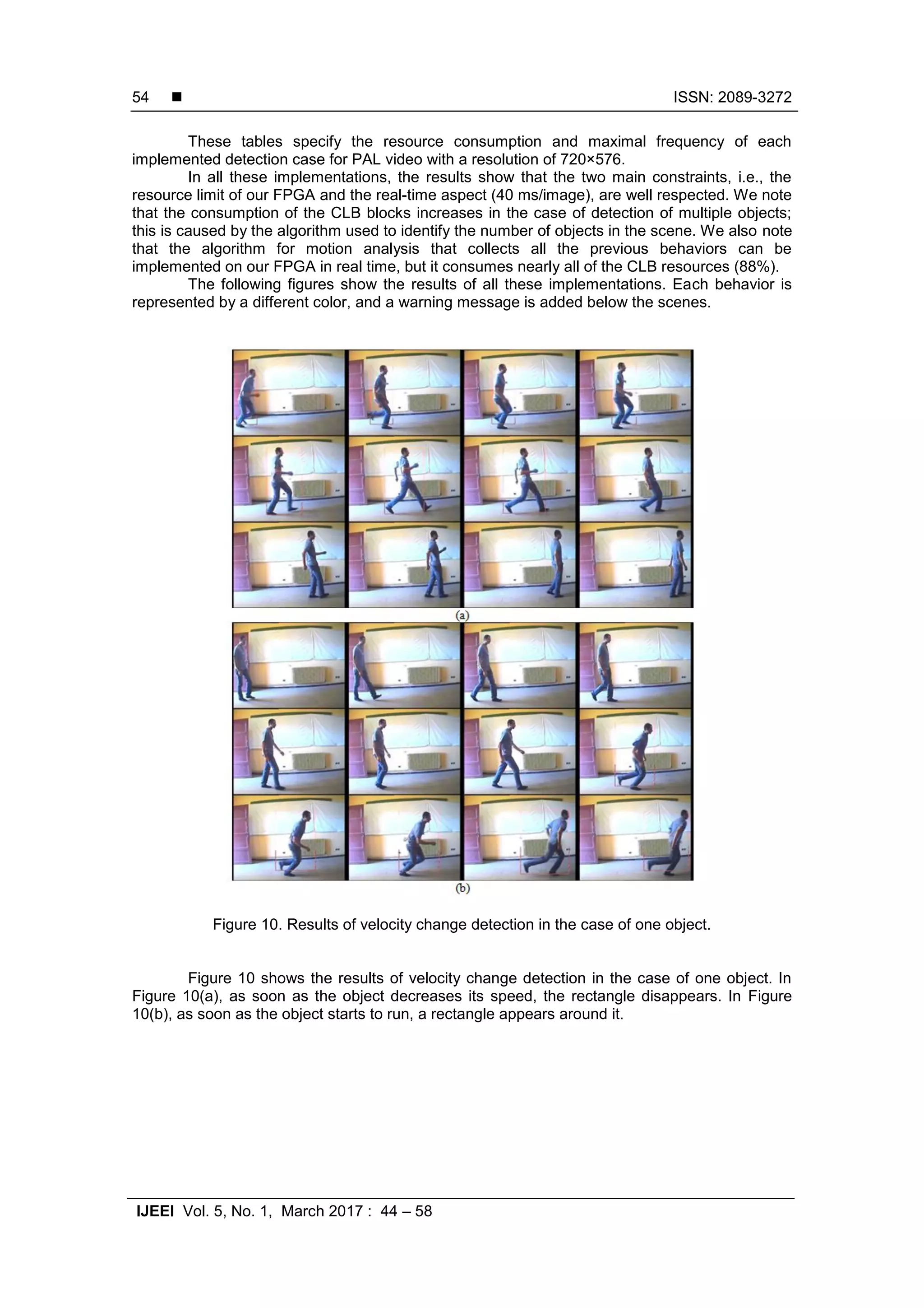  ISSN: 2089-3272 IJEEI Vol. 5, No. 1, March 2017 : 44 – 58 54 These tables specify the resource consumption and maximal frequency of each implemented detection case for PAL video with a resolution of 720×576. In all these implementations, the results show that the two main constraints, i.e., the resource limit of our FPGA and the real-time aspect (40 ms/image), are well respected. We note that the consumption of the CLB blocks increases in the case of detection of multiple objects; this is caused by the algorithm used to identify the number of objects in the scene. We also note that the algorithm for motion analysis that collects all the previous behaviors can be implemented on our FPGA in real time, but it consumes nearly all of the CLB resources (88%). The following figures show the results of all these implementations. Each behavior is represented by a different color, and a warning message is added below the scenes. Figure 10. Results of velocity change detection in the case of one object. Figure 10 shows the results of velocity change detection in the case of one object. In Figure 10(a), as soon as the object decreases its speed, the rectangle disappears. In Figure 10(b), as soon as the object starts to run, a rectangle appears around it. 