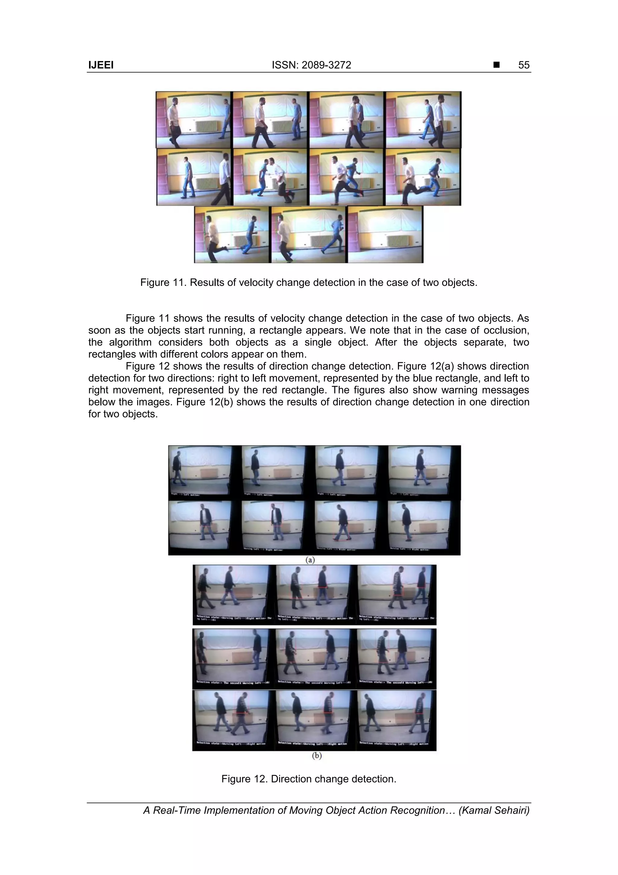 IJEEI ISSN: 2089-3272  A Real-Time Implementation of Moving Object Action Recognition… (Kamal Sehairi) 55 Figure 11. Results of velocity change detection in the case of two objects. Figure 11 shows the results of velocity change detection in the case of two objects. As soon as the objects start running, a rectangle appears. We note that in the case of occlusion, the algorithm considers both objects as a single object. After the objects separate, two rectangles with different colors appear on them. Figure 12 shows the results of direction change detection. Figure 12(a) shows direction detection for two directions: right to left movement, represented by the blue rectangle, and left to right movement, represented by the red rectangle. The figures also show warning messages below the images. Figure 12(b) shows the results of direction change detection in one direction for two objects. Figure 12. Direction change detection. 