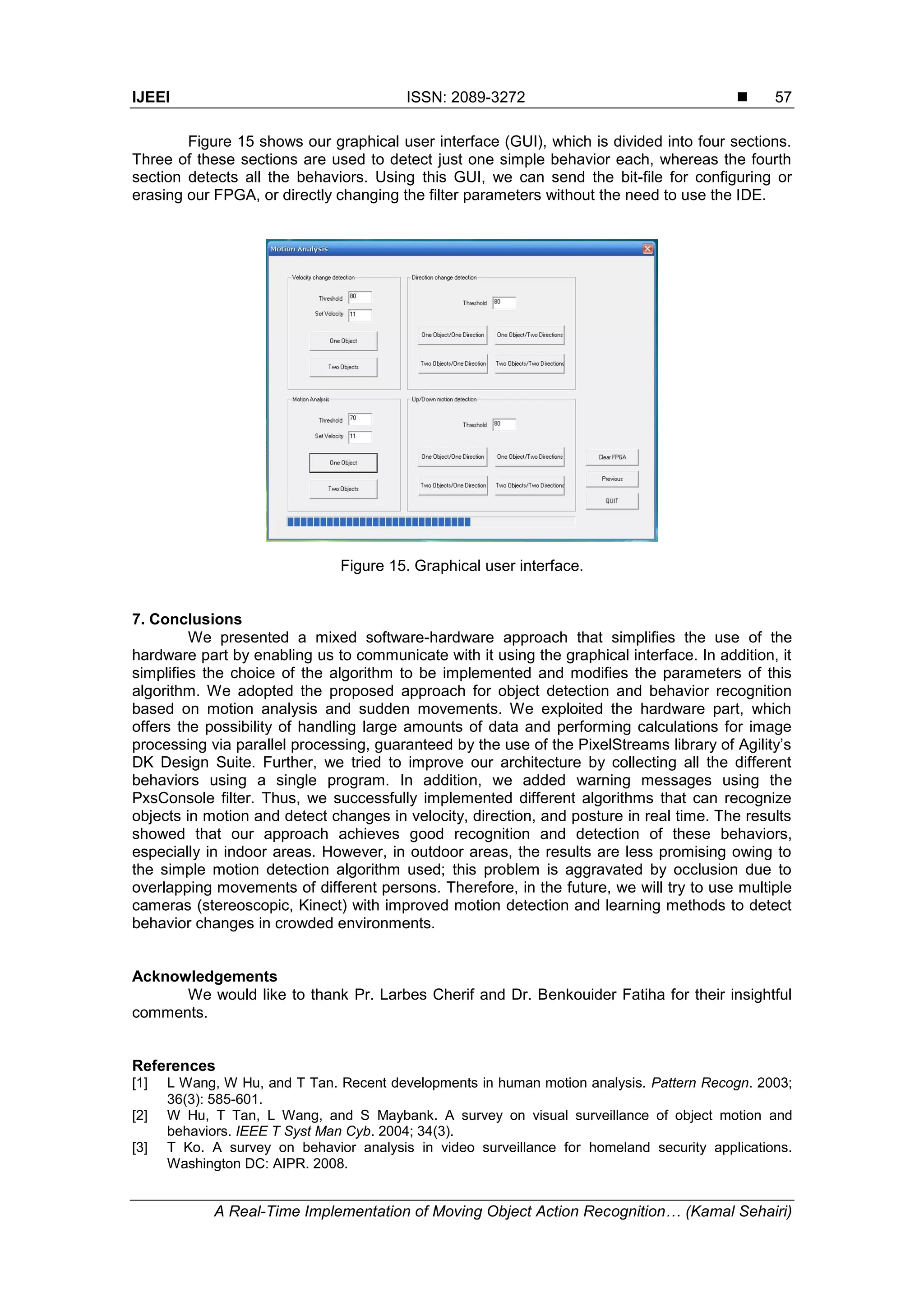 IJEEI ISSN: 2089-3272  A Real-Time Implementation of Moving Object Action Recognition… (Kamal Sehairi) 57 Figure 15 shows our graphical user interface (GUI), which is divided into four sections. Three of these sections are used to detect just one simple behavior each, whereas the fourth section detects all the behaviors. Using this GUI, we can send the bit-file for configuring or erasing our FPGA, or directly changing the filter parameters without the need to use the IDE. Figure 15. Graphical user interface. 7. Conclusions We presented a mixed software-hardware approach that simplifies the use of the hardware part by enabling us to communicate with it using the graphical interface. In addition, it simplifies the choice of the algorithm to be implemented and modifies the parameters of this algorithm. We adopted the proposed approach for object detection and behavior recognition based on motion analysis and sudden movements. We exploited the hardware part, which offers the possibility of handling large amounts of data and performing calculations for image processing via parallel processing, guaranteed by the use of the PixelStreams library of Agility’s DK Design Suite. Further, we tried to improve our architecture by collecting all the different behaviors using a single program. In addition, we added warning messages using the PxsConsole filter. Thus, we successfully implemented different algorithms that can recognize objects in motion and detect changes in velocity, direction, and posture in real time. The results showed that our approach achieves good recognition and detection of these behaviors, especially in indoor areas. However, in outdoor areas, the results are less promising owing to the simple motion detection algorithm used; this problem is aggravated by occlusion due to overlapping movements of different persons. Therefore, in the future, we will try to use multiple cameras (stereoscopic, Kinect) with improved motion detection and learning methods to detect behavior changes in crowded environments. Acknowledgements We would like to thank Pr. Larbes Cherif and Dr. Benkouider Fatiha for their insightful comments. References [1] L Wang, W Hu, and T Tan. Recent developments in human motion analysis. Pattern Recogn. 2003; 36(3): 585-601. [2] W Hu, T Tan, L Wang, and S Maybank. A survey on visual surveillance of object motion and behaviors. IEEE T Syst Man Cyb. 2004; 34(3). [3] T Ko. A survey on behavior analysis in video surveillance for homeland security applications. Washington DC: AIPR. 2008. 
