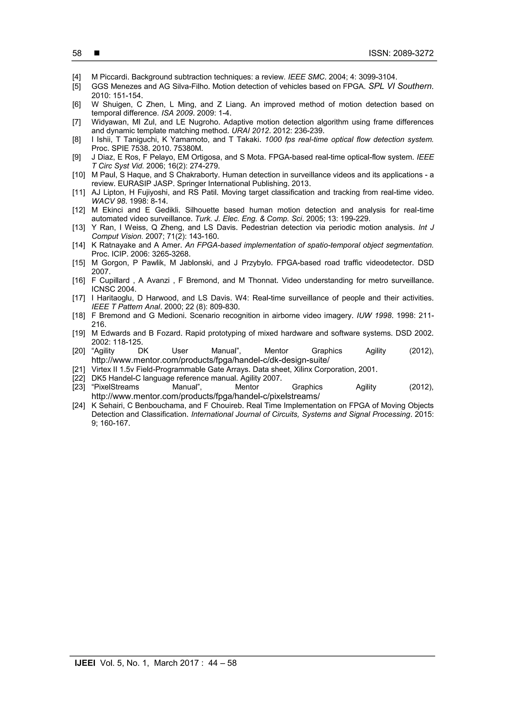  ISSN: 2089-3272 IJEEI Vol. 5, No. 1, March 2017 : 44 – 58 58 [4] M Piccardi. Background subtraction techniques: a review. IEEE SMC. 2004; 4: 3099-3104. [5] GGS Menezes and AG Silva-Filho. Motion detection of vehicles based on FPGA. SPL VI Southern. 2010: 151-154. [6] W Shuigen, C Zhen, L Ming, and Z Liang. An improved method of motion detection based on temporal difference. ISA 2009. 2009: 1-4. [7] Widyawan, MI Zul, and LE Nugroho. Adaptive motion detection algorithm using frame differences and dynamic template matching method. URAI 2012. 2012: 236-239. [8] I Ishii, T Taniguchi, K Yamamoto, and T Takaki. 1000 fps real-time optical flow detection system. Proc. SPIE 7538. 2010. 75380M. [9] J Diaz, E Ros, F Pelayo, EM Ortigosa, and S Mota. FPGA-based real-time optical-flow system. IEEE T Circ Syst Vid. 2006; 16(2): 274-279. [10] M Paul, S Haque, and S Chakraborty. Human detection in surveillance videos and its applications - a review. EURASIP JASP. Springer International Publishing. 2013. [11] AJ Lipton, H Fujiyoshi, and RS Patil. Moving target classification and tracking from real-time video. WACV 98. 1998: 8-14. [12] M Ekinci and E Gedikli. Silhouette based human motion detection and analysis for real-time automated video surveillance. Turk. J. Elec. Eng. & Comp. Sci. 2005; 13: 199-229. [13] Y Ran, I Weiss, Q Zheng, and LS Davis. Pedestrian detection via periodic motion analysis. Int J Comput Vision. 2007; 71(2): 143-160. [14] K Ratnayake and A Amer. An FPGA-based implementation of spatio-temporal object segmentation. Proc. ICIP. 2006: 3265-3268. [15] M Gorgon, P Pawlik, M Jablonski, and J Przybylo. FPGA-based road traffic videodetector. DSD 2007. [16] F Cupillard , A Avanzi , F Bremond, and M Thonnat. Video understanding for metro surveillance. ICNSC 2004. [17] I Haritaoglu, D Harwood, and LS Davis. W4: Real-time surveillance of people and their activities. IEEE T Pattern Anal. 2000; 22 (8): 809-830. [18] F Bremond and G Medioni. Scenario recognition in airborne video imagery. IUW 1998. 1998: 211- 216. [19] M Edwards and B Fozard. Rapid prototyping of mixed hardware and software systems. DSD 2002. 2002: 118-125. [20] “Agility DK User Manual”, Mentor Graphics Agility (2012), http://www.mentor.com/products/fpga/handel-c/dk-design-suite/ [21] Virtex II 1.5v Field-Programmable Gate Arrays. Data sheet, Xilinx Corporation, 2001. [22] DK5 Handel-C language reference manual. Agility 2007. [23] “PixelStreams Manual”, Mentor Graphics Agility (2012), http://www.mentor.com/products/fpga/handel-c/pixelstreams/ [24] K Sehairi, C Benbouchama, and F Chouireb. Real Time Implementation on FPGA of Moving Objects Detection and Classification. International Journal of Circuits, Systems and Signal Processing. 2015: 9; 160-167. 