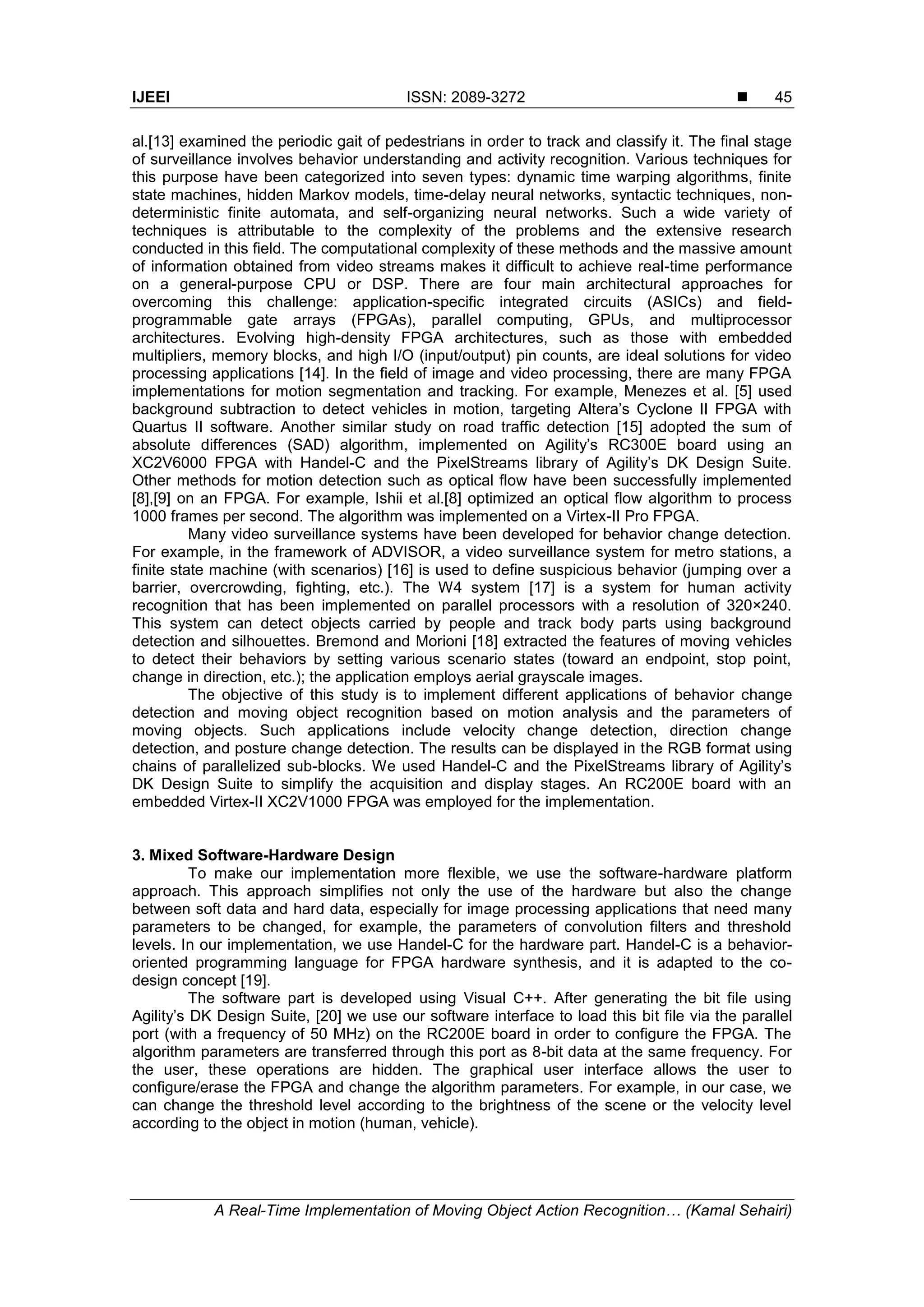 IJEEI ISSN: 2089-3272  A Real-Time Implementation of Moving Object Action Recognition… (Kamal Sehairi) 45 al.[13] examined the periodic gait of pedestrians in order to track and classify it. The final stage of surveillance involves behavior understanding and activity recognition. Various techniques for this purpose have been categorized into seven types: dynamic time warping algorithms, finite state machines, hidden Markov models, time-delay neural networks, syntactic techniques, non- deterministic finite automata, and self-organizing neural networks. Such a wide variety of techniques is attributable to the complexity of the problems and the extensive research conducted in this field. The computational complexity of these methods and the massive amount of information obtained from video streams makes it difficult to achieve real-time performance on a general-purpose CPU or DSP. There are four main architectural approaches for overcoming this challenge: application-specific integrated circuits (ASICs) and field- programmable gate arrays (FPGAs), parallel computing, GPUs, and multiprocessor architectures. Evolving high-density FPGA architectures, such as those with embedded multipliers, memory blocks, and high I/O (input/output) pin counts, are ideal solutions for video processing applications [14]. In the field of image and video processing, there are many FPGA implementations for motion segmentation and tracking. For example, Menezes et al. [5] used background subtraction to detect vehicles in motion, targeting Altera’s Cyclone II FPGA with Quartus II software. Another similar study on road traffic detection [15] adopted the sum of absolute differences (SAD) algorithm, implemented on Agility’s RC300E board using an XC2V6000 FPGA with Handel-C and the PixelStreams library of Agility’s DK Design Suite. Other methods for motion detection such as optical flow have been successfully implemented [8],[9] on an FPGA. For example, Ishii et al.[8] optimized an optical flow algorithm to process 1000 frames per second. The algorithm was implemented on a Virtex-II Pro FPGA. Many video surveillance systems have been developed for behavior change detection. For example, in the framework of ADVISOR, a video surveillance system for metro stations, a finite state machine (with scenarios) [16] is used to define suspicious behavior (jumping over a barrier, overcrowding, fighting, etc.). The W4 system [17] is a system for human activity recognition that has been implemented on parallel processors with a resolution of 320×240. This system can detect objects carried by people and track body parts using background detection and silhouettes. Bremond and Morioni [18] extracted the features of moving vehicles to detect their behaviors by setting various scenario states (toward an endpoint, stop point, change in direction, etc.); the application employs aerial grayscale images. The objective of this study is to implement different applications of behavior change detection and moving object recognition based on motion analysis and the parameters of moving objects. Such applications include velocity change detection, direction change detection, and posture change detection. The results can be displayed in the RGB format using chains of parallelized sub-blocks. We used Handel-C and the PixelStreams library of Agility’s DK Design Suite to simplify the acquisition and display stages. An RC200E board with an embedded Virtex-II XC2V1000 FPGA was employed for the implementation. 3. Mixed Software-Hardware Design To make our implementation more flexible, we use the software-hardware platform approach. This approach simplifies not only the use of the hardware but also the change between soft data and hard data, especially for image processing applications that need many parameters to be changed, for example, the parameters of convolution filters and threshold levels. In our implementation, we use Handel-C for the hardware part. Handel-C is a behavior- oriented programming language for FPGA hardware synthesis, and it is adapted to the co- design concept [19]. The software part is developed using Visual C++. After generating the bit file using Agility’s DK Design Suite, [20] we use our software interface to load this bit file via the parallel port (with a frequency of 50 MHz) on the RC200E board in order to configure the FPGA. The algorithm parameters are transferred through this port as 8-bit data at the same frequency. For the user, these operations are hidden. The graphical user interface allows the user to configure/erase the FPGA and change the algorithm parameters. For example, in our case, we can change the threshold level according to the brightness of the scene or the velocity level according to the object in motion (human, vehicle). 
