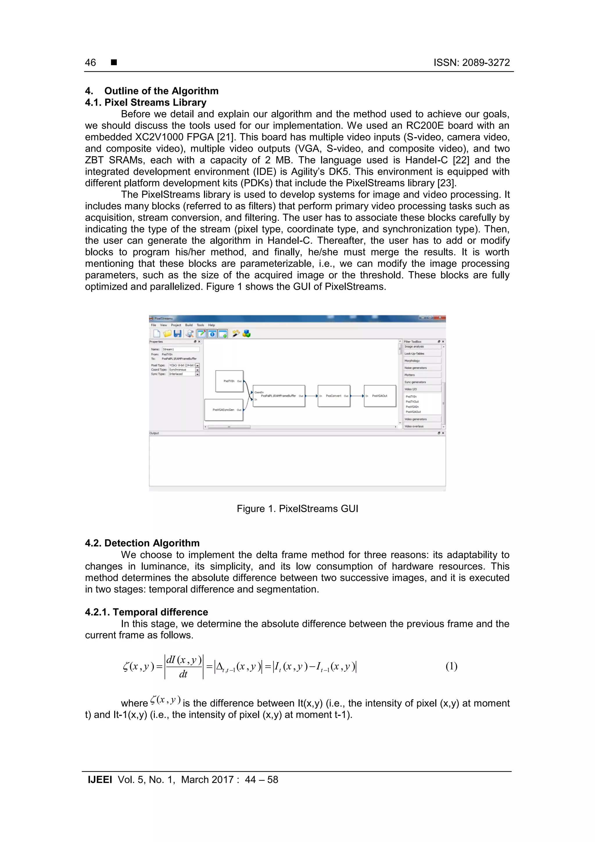  ISSN: 2089-3272 IJEEI Vol. 5, No. 1, March 2017 : 44 – 58 46 4. Outline of the Algorithm 4.1. Pixel Streams Library Before we detail and explain our algorithm and the method used to achieve our goals, we should discuss the tools used for our implementation. We used an RC200E board with an embedded XC2V1000 FPGA [21]. This board has multiple video inputs (S-video, camera video, and composite video), multiple video outputs (VGA, S-video, and composite video), and two ZBT SRAMs, each with a capacity of 2 MB. The language used is Handel-C [22] and the integrated development environment (IDE) is Agility’s DK5. This environment is equipped with different platform development kits (PDKs) that include the PixelStreams library [23]. The PixelStreams library is used to develop systems for image and video processing. It includes many blocks (referred to as filters) that perform primary video processing tasks such as acquisition, stream conversion, and filtering. The user has to associate these blocks carefully by indicating the type of the stream (pixel type, coordinate type, and synchronization type). Then, the user can generate the algorithm in Handel-C. Thereafter, the user has to add or modify blocks to program his/her method, and finally, he/she must merge the results. It is worth mentioning that these blocks are parameterizable, i.e., we can modify the image processing parameters, such as the size of the acquired image or the threshold. These blocks are fully optimized and parallelized. Figure 1 shows the GUI of PixelStreams. Figure 1. PixelStreams GUI 4.2. Detection Algorithm We choose to implement the delta frame method for three reasons: its adaptability to changes in luminance, its simplicity, and its low consumption of hardware resources. This method determines the absolute difference between two successive images, and it is executed in two stages: temporal difference and segmentation. 4.2.1. Temporal difference In this stage, we determine the absolute difference between the previous frame and the current frame as follows. , 1 1 ( , ) ( , ) ( , ) ( , ) ( , ) (1)t t t t dI x y x y x y I x y I x y dt        where ( , )x y is the difference between It(x,y) (i.e., the intensity of pixel (x,y) at moment t) and It-1(x,y) (i.e., the intensity of pixel (x,y) at moment t-1). 