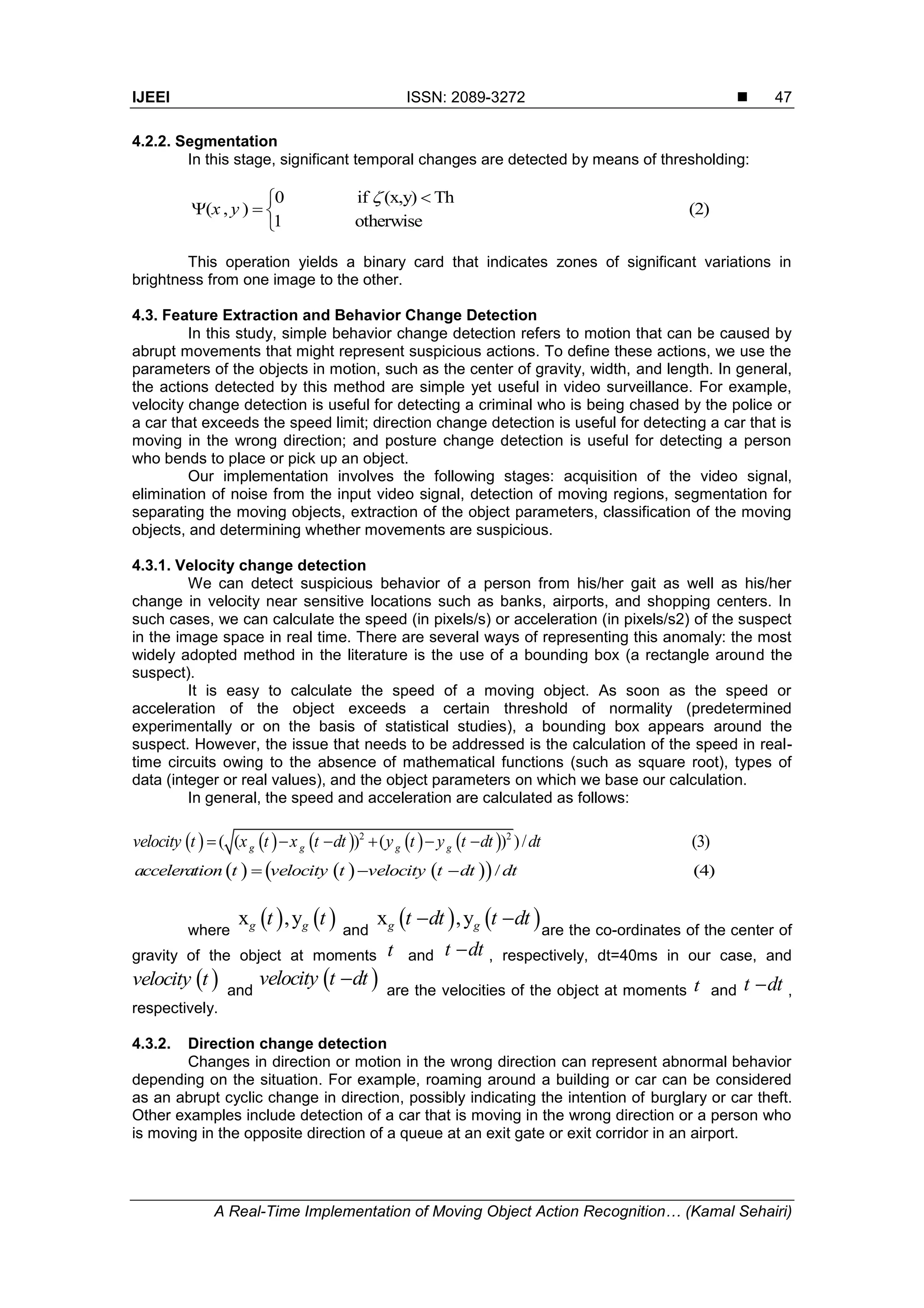 IJEEI ISSN: 2089-3272  A Real-Time Implementation of Moving Object Action Recognition… (Kamal Sehairi) 47 4.2.2. Segmentation In this stage, significant temporal changes are detected by means of thresholding: 0 if (x,y) Th ( , ) (2) 1 otherwise x y       This operation yields a binary card that indicates zones of significant variations in brightness from one image to the other. 4.3. Feature Extraction and Behavior Change Detection In this study, simple behavior change detection refers to motion that can be caused by abrupt movements that might represent suspicious actions. To define these actions, we use the parameters of the objects in motion, such as the center of gravity, width, and length. In general, the actions detected by this method are simple yet useful in video surveillance. For example, velocity change detection is useful for detecting a criminal who is being chased by the police or a car that exceeds the speed limit; direction change detection is useful for detecting a car that is moving in the wrong direction; and posture change detection is useful for detecting a person who bends to place or pick up an object. Our implementation involves the following stages: acquisition of the video signal, elimination of noise from the input video signal, detection of moving regions, segmentation for separating the moving objects, extraction of the object parameters, classification of the moving objects, and determining whether movements are suspicious. 4.3.1. Velocity change detection We can detect suspicious behavior of a person from his/her gait as well as his/her change in velocity near sensitive locations such as banks, airports, and shopping centers. In such cases, we can calculate the speed (in pixels/s) or acceleration (in pixels/s2) of the suspect in the image space in real time. There are several ways of representing this anomaly: the most widely adopted method in the literature is the use of a bounding box (a rectangle around the suspect). It is easy to calculate the speed of a moving object. As soon as the speed or acceleration of the object exceeds a certain threshold of normality (predetermined experimentally or on the basis of statistical studies), a bounding box appears around the suspect. However, the issue that needs to be addressed is the calculation of the speed in real- time circuits owing to the absence of mathematical functions (such as square root), types of data (integer or real values), and the object parameters on which we base our calculation. In general, the speed and acceleration are calculated as follows:          2 2 ( ( ) ( ) )/ (3)g g g gvelocity t x t x t dt y t y t dt dt            / (4)acceleration t velocity t velocity t dt dt   where    x ,yg gt t and    x ,yg gt dt t dt  are the co-ordinates of the center of gravity of the object at moments t and t dt , respectively, dt=40ms in our case, and  velocity t and  velocity t dt are the velocities of the object at moments t and t dt , respectively. 4.3.2. Direction change detection Changes in direction or motion in the wrong direction can represent abnormal behavior depending on the situation. For example, roaming around a building or car can be considered as an abrupt cyclic change in direction, possibly indicating the intention of burglary or car theft. Other examples include detection of a car that is moving in the wrong direction or a person who is moving in the opposite direction of a queue at an exit gate or exit corridor in an airport. 