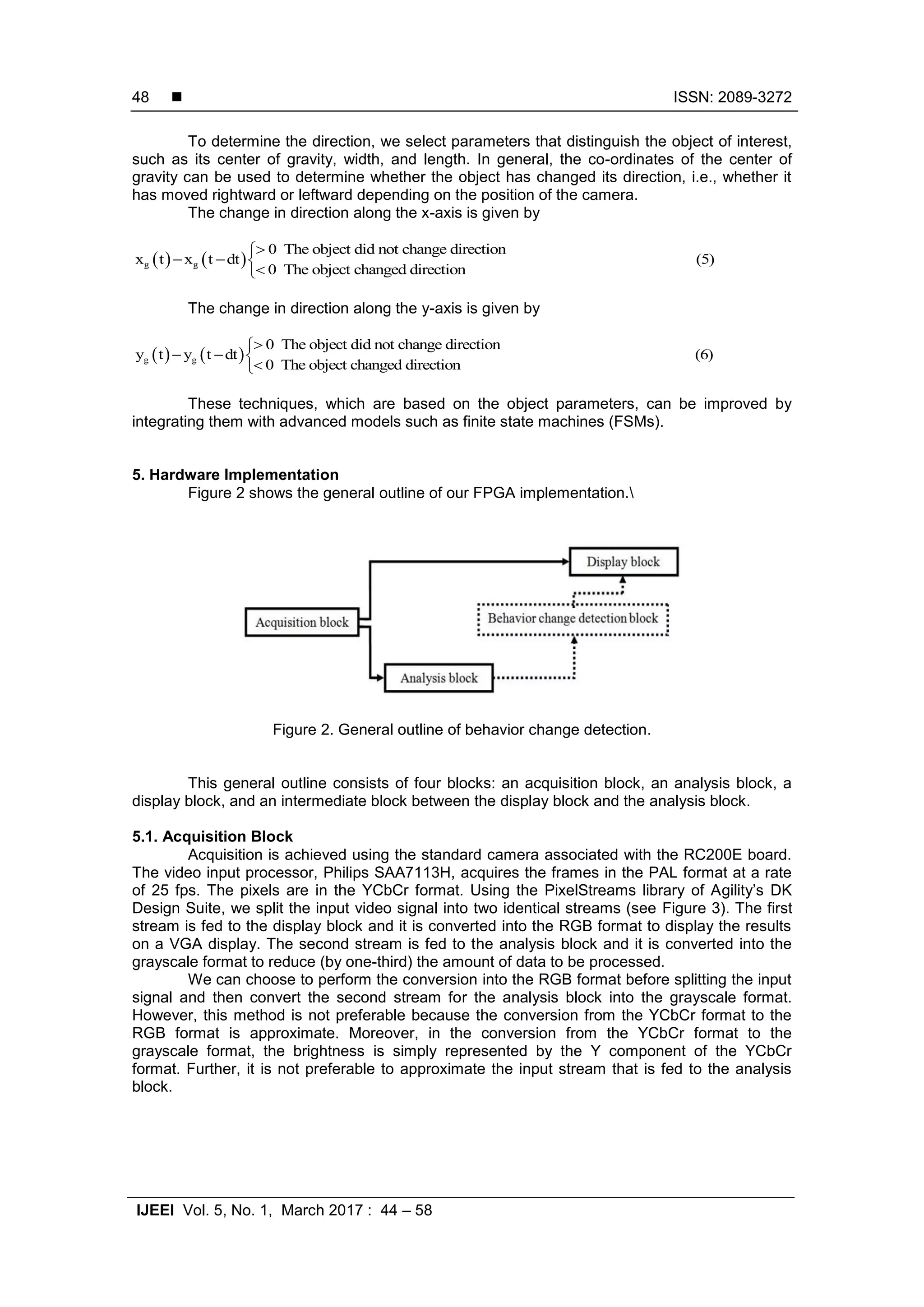  ISSN: 2089-3272 IJEEI Vol. 5, No. 1, March 2017 : 44 – 58 48 To determine the direction, we select parameters that distinguish the object of interest, such as its center of gravity, width, and length. In general, the co-ordinates of the center of gravity can be used to determine whether the object has changed its direction, i.e., whether it has moved rightward or leftward depending on the position of the camera. The change in direction along the x-axis is given by    g g 0 The object did not change direction x t x t dt (5) 0 The object changed direction      The change in direction along the y-axis is given by    g g 0 The object did not change direction y t y t dt (6) 0 The object changed direction      These techniques, which are based on the object parameters, can be improved by integrating them with advanced models such as finite state machines (FSMs). 5. Hardware Implementation Figure 2 shows the general outline of our FPGA implementation. Figure 2. General outline of behavior change detection. This general outline consists of four blocks: an acquisition block, an analysis block, a display block, and an intermediate block between the display block and the analysis block. 5.1. Acquisition Block Acquisition is achieved using the standard camera associated with the RC200E board. The video input processor, Philips SAA7113H, acquires the frames in the PAL format at a rate of 25 fps. The pixels are in the YCbCr format. Using the PixelStreams library of Agility’s DK Design Suite, we split the input video signal into two identical streams (see Figure 3). The first stream is fed to the display block and it is converted into the RGB format to display the results on a VGA display. The second stream is fed to the analysis block and it is converted into the grayscale format to reduce (by one-third) the amount of data to be processed. We can choose to perform the conversion into the RGB format before splitting the input signal and then convert the second stream for the analysis block into the grayscale format. However, this method is not preferable because the conversion from the YCbCr format to the RGB format is approximate. Moreover, in the conversion from the YCbCr format to the grayscale format, the brightness is simply represented by the Y component of the YCbCr format. Further, it is not preferable to approximate the input stream that is fed to the analysis block. 