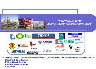 Filled of experience Petroleum Onshore/Offshore , Power station& Heavy industry construction Project
• Planning & Co-ordination
• Piping & Steel structure
• Pressure vessels & Tanks
• Equipment
MIDOR
CURRICULUM VITAE
ABOU EL –AZEM HUSSEN ABOU EL-AZEM
TECHNIP
TTIL-SNC
 