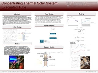 Jacob Arend, Leon Guan, Matthew Monroe, Taylor Rupp, D’Anne Wilder, David Yu, Juan Gilardo Texas A&M University
Abstract
Method
New Design
Block Diagram
System Sketch
Testing
This project entailed enhancing the design of a “Small-scale
Concentrating Solar Thermal System” to heat water with maximum efficiency.
To verify that the new design was more efficient due to minimizing elements
of heat loss, a test was conducted to find the heat transfer of the copper heat
pipe (used in the original design) to an aluminum cylindrical block. A
stagnation test was then performed to test the efficiency of the new design,
which proved to be 19.057% efficient. The new design appeared to be more
efficient, but has much room to be further improved to reach maximum
efficiency.
Evacuated Tube
Water
Tank
Fresnel Lens
Sunlight
Flow Meter
The new design has water entering the evacuated tube through a
copper pipe (at the top inlet) and exiting the system through an output pipe
(at the right outlet) after being heated. The design provides more efficient
heat transfer by decreasing free convection and increasing forced
convection. This is done by having the water flow directly through the
evacuated tube. In addition, by eliminating the copper heat pipe, the
design reduces the radiation resistance and overall loss of the system.
Stagnation Test
(No Water Flow)
12
13
14
15
16
17
18
19
20
21
22
11/11/201314:24
11/11/201314:26
11/11/201314:27
11/11/201314:28
11/11/201314:30
11/11/201314:31
11/11/201314:32
11/11/201314:34
11/11/201314:35
11/11/201314:36
11/11/201314:38
11/11/201314:39
11/11/201314:40
11/11/201314:42
11/11/201314:43
11/11/201314:44
11/11/201314:46
11/11/201314:47
11/11/201314:48
11/11/201314:50
11/11/201314:51
11/11/201314:52
11/11/201314:54
Temperature Change
Temperature Change
Linear (Temperature Change)
Dynamic Test
(With Water Flow)
0
200
400
600
800
1000
1200
11/11/2013…
11/11/2013…
11/11/2013…
11/11/2013…
11/11/2013…
11/11/2013…
11/11/2013…
11/11/2013…
11/11/2013…
11/11/2013…
11/11/2013…
11/11/2013…
11/11/2013…
11/11/2013…
11/11/2013…
11/11/2013…
11/11/2013…
11/11/2013…
11/11/2013…
11/11/2013…
11/11/2013…
11/11/2013…
11/11/2013…
11/11/2013…
11/11/2013…
11/11/2013…
11/11/2013…
11/11/2013…
11/11/2013…
11/11/2013…
Irradiance
Irradiance
𝐸𝑠𝑡𝑜𝑟𝑒𝑑 = 𝑚𝑐∆𝑇
= (200 𝑔) 4.186
𝐽
𝑔 ∗ ° 𝐶
(5° 𝐶)
= 4186 𝐽
𝐴 𝑒 = 𝜋𝑟𝑙 = 0.01178 𝑚2
𝐸𝑖𝑛 = 𝐴 𝑒 𝐼 𝑑𝑡 = 21456 𝐽
𝑡
0
𝜂 =
𝐸𝑠𝑡𝑜𝑟𝑒𝑑
𝐸𝑖𝑛
= 19.507 %
This monitoring system allows us to store information about
different factors that determine what is going on at any time at the
Concentrator. The system monitors temperature at different important
locations; it also reads input solar irradiance from a pyranometer and
flow of current of the water system. All of this information is displayed
at all times on a LCD screen attached to the Arduino controller and
ready to be extracted through the SD card plugged to the monitoring
system. All of the information is dated and recorded on a text file
indicating the readings from each sensor.
Initial Design
To maximize heat transfer of the water,
several aspects needed to be tested to
improve the original design. Originally,
the design had a copper heat pipe
inserted from the center of the
evacuated tube to a water header,
which the water ran through, to transfer
the heat as shown below in Figure 1.
This design was rejected because too
much heat would be lost due to free
convection and conduction, so a new
design was implemented.
Due to many problems,
the dynamic test could
not be properly
performed. Before any
data could be recorded,
the evacuated tube burst
due to the water being
too cool for the quickly
heated glass under the
fresnel lens.
 