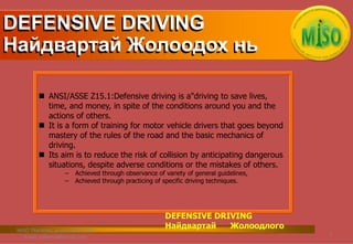  ANSI/ASSE Z15.1:Defensive driving is a"driving to save lives,
time, and money, in spite of the conditions around you and the
actions of others.
 It is a form of training for motor vehicle drivers that goes beyond
mastery of the rules of the road and the basic mechanics of
driving.
 Its aim is to reduce the risk of collision by anticipating dangerous
situations, despite adverse conditions or the mistakes of others.
– Achieved through observance of variety of general guidelines,
– Achieved through practicing of specific driving techniques.
DEFENSIVE DRIVING
Найдвартай Жолоодох нь
DEFENSIVE DRIVING
Найдвартай Жолоодлого
2
MISO TRAINING, phone: 99077140,
Email: safemiso@gmail.com;
 