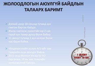 ЖОЛООДЛОГЫН АЮУЛГҮЙ БАЙДЛЫН
ТАЛААРХ БАРИМТ
 Дэлхий дээр 18 секунд тутамд хүн
гэмтэж бэртэж байдаг.
 Жилд гэмтлээс үүдэлтэйгээр 2 сая
гаруй хүн тахир дутуу болж байна
 11 минут тутамд 1 хүн ослоос болж
нас барж байна.
 Үйлдвэрлэлийн ослын 4/1-ийг зам
тээврийн осол эзэлдэг байна.
 2015 онд Монгол Улсад 50 ҮО
гарсанаас 18 нь зам тээврийн
холбогдолтой байлаа.
11/12/2015
HSECDepartment
6
 