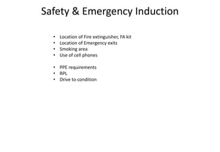 Safety & Emergency Induction
• Location of Fire extinguisher, FA kit
• Location of Emergency exits
• Smoking area
• Use of cell phones
• PPE requirements
• RPL
• Drive to condition
 