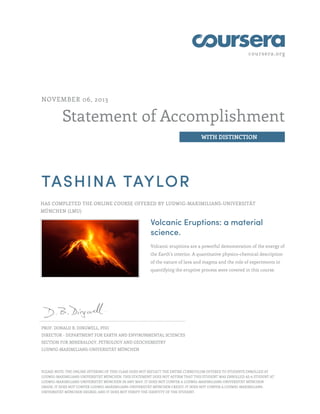 coursera.org
Statement of Accomplishment
WITH DISTINCTION
NOVEMBER 06, 2013
TASHINA TAYLOR
HAS COMPLETED THE ONLINE COURSE OFFERED BY LUDWIG-MAXIMILIANS-UNIVERSITÄT
MÜNCHEN (LMU)
Volcanic Eruptions: a material
science.
Volcanic eruptions are a powerful demonstration of the energy of
the Earth's interior. A quantitative physico-chemical description
of the nature of lava and magma and the role of experiments in
quantifying the eruptive process were covered in this course.
PROF. DONALD B. DINGWELL, PHD
DIRECTOR - DEPARTMENT FOR EARTH AND ENVIRONMENTAL SCIENCES
SECTION FOR MINERALOGY, PETROLOGY AND GEOCHEMISTRY
LUDWIG-MAXIMILIANS-UNIVERSITÄT MÜNCHEN
PLEASE NOTE: THE ONLINE OFFERING OF THIS CLASS DOES NOT REFLECT THE ENTIRE CURRICULUM OFFERED TO STUDENTS ENROLLED AT
LUDWIG-MAXIMILIANS-UNIVERSITÄT MÜNCHEN. THIS STATEMENT DOES NOT AFFIRM THAT THIS STUDENT WAS ENROLLED AS A STUDENT AT
LUDWIG-MAXIMILIANS-UNIVERSITÄT MÜNCHEN IN ANY WAY. IT DOES NOT CONFER A LUDWIG-MAXIMILIANS-UNIVERSITÄT MÜNCHEN
GRADE; IT DOES NOT CONFER LUDWIG-MAXIMILIANS-UNIVERSITÄT MÜNCHEN CREDIT; IT DOES NOT CONFER A LUDWIG-MAXIMILIANS-
UNIVERSITÄT MÜNCHEN DEGREE; AND IT DOES NOT VERIFY THE IDENTITY OF THE STUDENT.
 