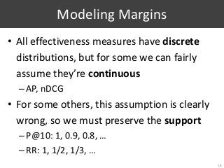 Modeling Margins
• All effectiveness measures have discrete
distributions, but for some we can fairly
assume they’re continuous
–AP, nDCG
• For some others, this assumption is clearly
wrong, so we must preserve the support
–P@10: 1, 0.9, 0.8, …
–RR: 1, 1/2, 1/3, …
18
 