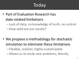 Today
• Part of Evaluation Research has
data-related limitations
–Lack of data, no knowledge of truth, no control
–How valid are our results?
• We propose a methodology for stochastic
simulation to eliminate these limitations
–Flexible, realistic, highly customizable
–Allows us to study new problems, directly
33
 