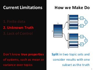 Current Limitations
1.Finite data
2.Unknown Truth
3.Lack of Control
Split in two topic sets and
consider results with one
subset as the truth
8
How we Make Do
Don’t know true properties
of systems, such as mean or
variance over topics
s
t
𝑿
𝑿
?
𝑿
𝑿
?
 