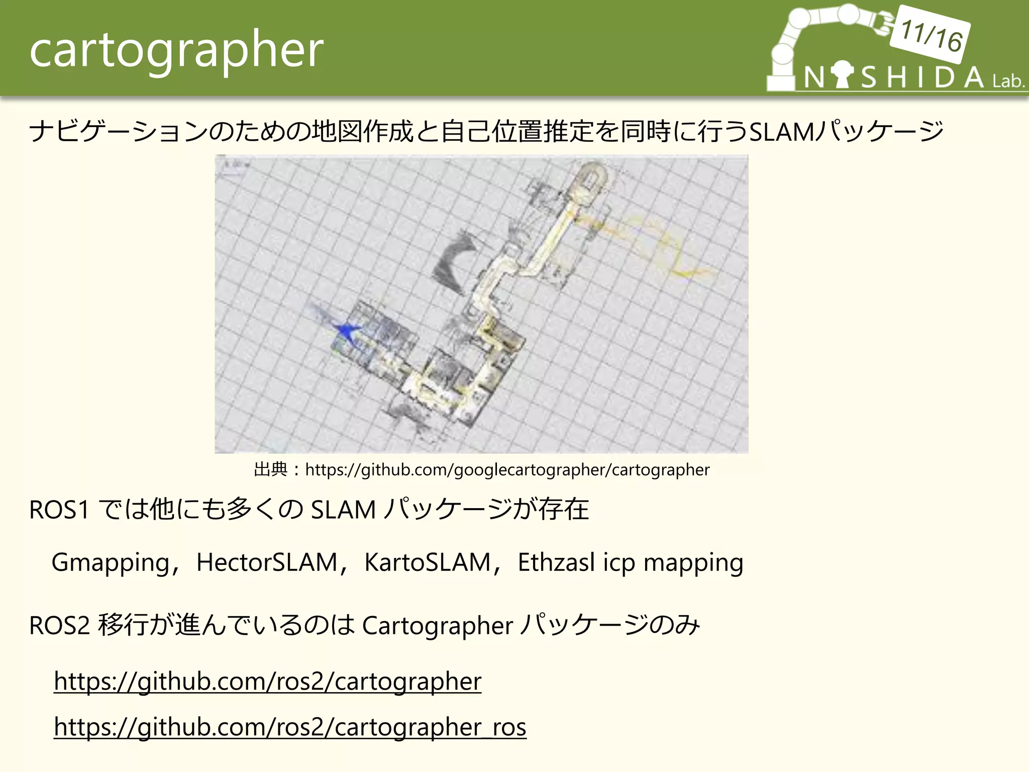 cartographer
ナビゲーションのための地図作成と自己位置推定を同時に行うSLAMパッケージ
ROS1 では他にも多くの SLAM パッケージが存在
Gmapping，HectorSLAM，KartoSLAM，Ethzasl icp mapping
ROS2 移行が進んでいるのは Cartographer パッケージのみ
https://github.com/ros2/cartographer
https://github.com/ros2/cartographer_ros
出典：https://github.com/googlecartographer/cartographer
 