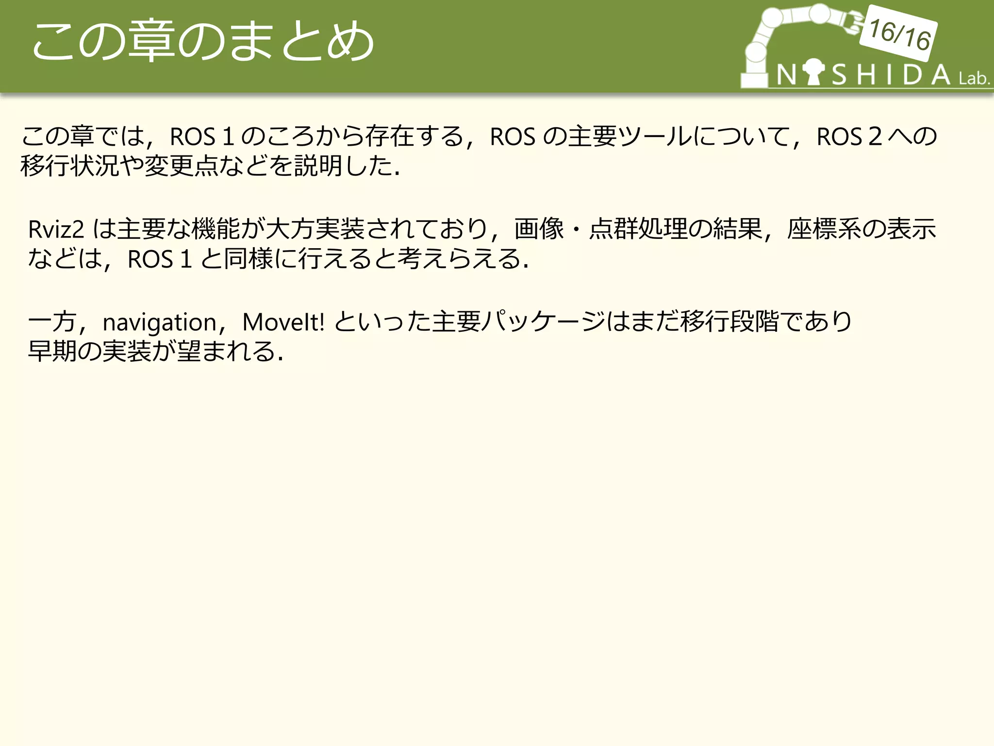 この章のまとめ
この章では，ROS１のころから存在する，ROS の主要ツールについて，ROS２への
移行状況や変更点などを説明した．
Rviz2 は主要な機能が大方実装されており，画像・点群処理の結果，座標系の表示
などは，ROS１と同様に行えると考えらえる．
一方，navigation，MoveIt! といった主要パッケージはまだ移行段階であり
早期の実装が望まれる．
 