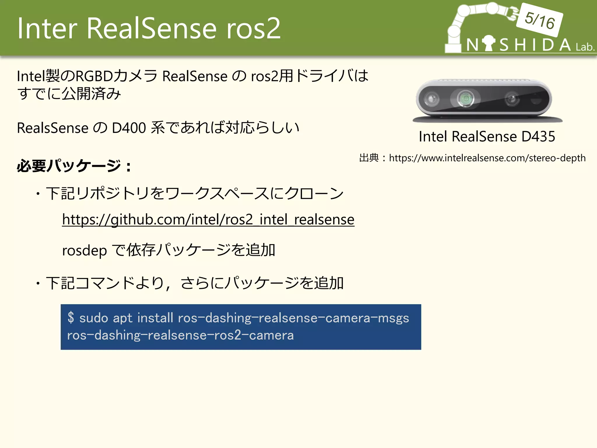 Inter RealSense ros2
Intel RealSense D435
Intel製のRGBDカメラ RealSense の ros2用ドライバは
すでに公開済み
https://github.com/intel/ros2_intel_realsense
$ sudo apt install ros-dashing-realsense-camera-msgs
ros-dashing-realsense-ros2-camera
必要パッケージ：
・下記リポジトリをワークスペースにクローン
rosdep で依存パッケージを追加
・下記コマンドより，さらにパッケージを追加
RealsSense の D400 系であれば対応らしい
出典：https://www.intelrealsense.com/stereo-depth
 