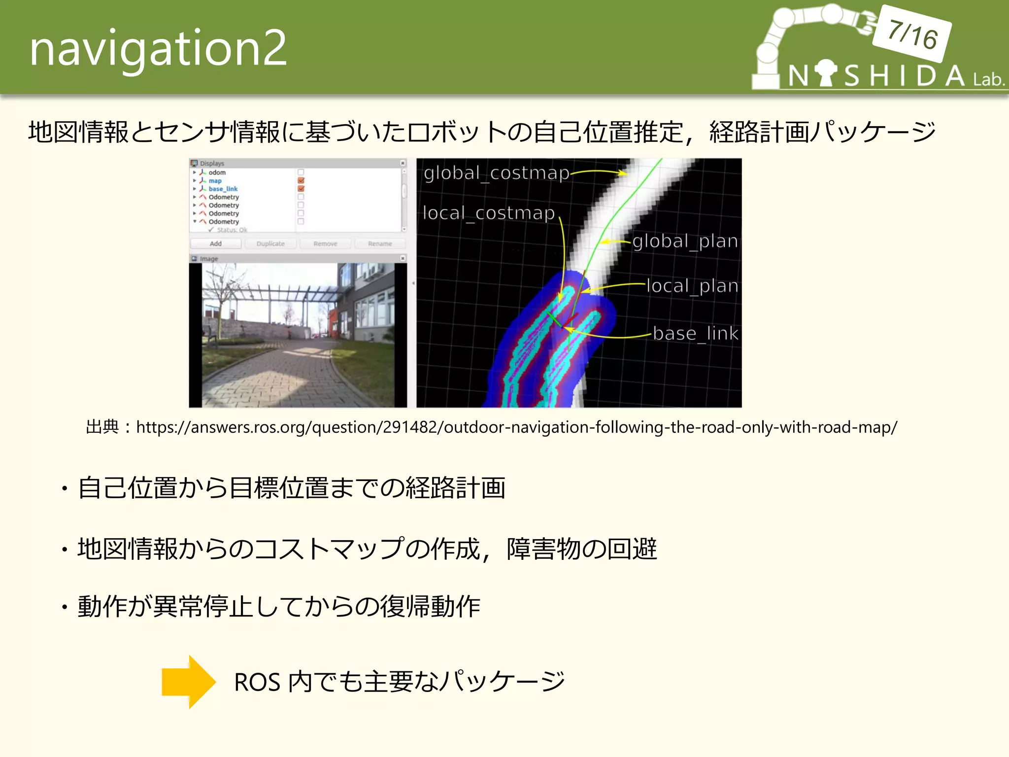 navigation2
地図情報とセンサ情報に基づいたロボットの自己位置推定，経路計画パッケージ
・自己位置から目標位置までの経路計画
・地図情報からのコストマップの作成，障害物の回避
・動作が異常停止してからの復帰動作
ROS 内でも主要なパッケージ
出典：https://answers.ros.org/question/291482/outdoor-navigation-following-the-road-only-with-road-map/
 