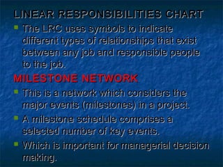 LINEAR RESPONSIBILITIES CHARTLINEAR RESPONSIBILITIES CHART
 The LRC uses symbols to indicateThe LRC uses symbols to indicate
different types of relationships that existdifferent types of relationships that exist
between any job and responsible peoplebetween any job and responsible people
to the job.to the job.
MILESTONE NETWORKMILESTONE NETWORK
 This is a network which considers theThis is a network which considers the
major events (milestones) in a project.major events (milestones) in a project.
 A milestone schedule comprises aA milestone schedule comprises a
selected number of key events.selected number of key events.
 Which is important for managerial decisionWhich is important for managerial decision
making.making.
 