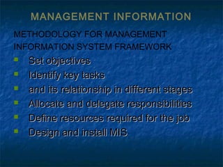 MANAGEMENT INFORMATION
METHODOLOGY FOR MANAGEMENT
INFORMATION SYSTEM FRAMEWORK
 Set objectivesSet objectives
 Identify key tasksIdentify key tasks
 and its relationship in different stagesand its relationship in different stages
 Allocate and delegate responsibilitiesAllocate and delegate responsibilities
 Define resources required for the jobDefine resources required for the job
 Design and install MISDesign and install MIS
 