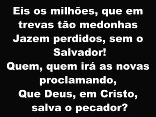 Eis os milhões, que em
trevas tão medonhas
Jazem perdidos, sem o
Salvador!
Quem, quem irá as novas
proclamando,
Que Deus, em Cristo,
salva o pecador?
 