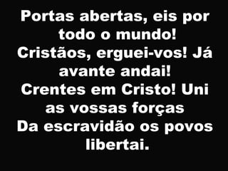 Portas abertas, eis por
todo o mundo!
Cristãos, erguei-vos! Já
avante andai!
Crentes em Cristo! Uni
as vossas forças
Da escravidão os povos
libertai.
 