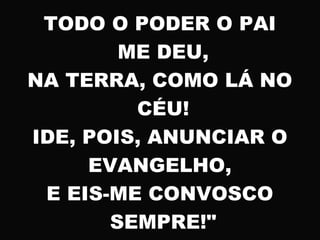 TODO O PODER O PAI
ME DEU,
NA TERRA, COMO LÁ NO
CÉU!
IDE, POIS, ANUNCIAR O
EVANGELHO,
E EIS-ME CONVOSCO
SEMPRE!"
 