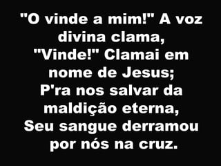 "O vinde a mim!" A voz
divina clama,
"Vinde!" Clamai em
nome de Jesus;
P'ra nos salvar da
maldição eterna,
Seu sangue derramou
por nós na cruz.
 