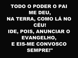 TODO O PODER O PAI
ME DEU,
NA TERRA, COMO LÁ NO
CÉU!
IDE, POIS, ANUNCIAR O
EVANGELHO,
E EIS-ME CONVOSCO
SEMPRE!"
 