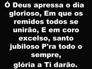 Ó Deus apressa o dia
glorioso, Em que os
remidos todos se
unirão, E em coro
excelso, santo
jubiloso P'ra todo o
sempre,
glória a Ti darão.
 