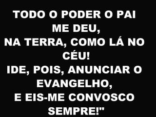 TODO O PODER O PAI
ME DEU,
NA TERRA, COMO LÁ NO
CÉU!
IDE, POIS, ANUNCIAR O
EVANGELHO,
E EIS-ME CONVOSCO
SEMPRE!"
 