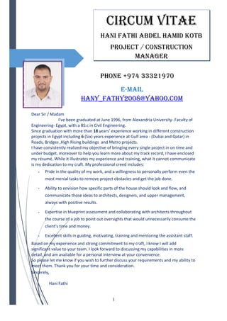 PHONE +974 33321970
E-Mail
HaNy_fatHy2008@yaHOO.cOM
Dear Sir / Madam
I’ve been graduated at June 1996, from Alexandria University- Faculty of
Engineering- Egypt, with a BS.c in Civil Engineering.
Since graduation with more than 18 years' experience working in different construction
projects in Egypt including 6 (Six) years experience at Gulf area - (Dubai and Qatar) in
Roads, Bridges ,High Rising buildings and Metro projects.
I have consistently realized my objective of bringing every single project in on time and
under budget, moreover to help you learn more about my track record, I have enclosed
my résumé. While it illustrates my experience and training, what it cannot communicate
is my dedication to my craft. My professional creed includes:
- Pride in the quality of my work, and a willingness to personally perform even the
most menial tasks to remove project obstacles and get the job done.
- Ability to envision how specific parts of the house should look and flow, and
communicate those ideas to architects, designers, and upper management,
always with positive results.
- Expertise in blueprint assessment and collaborating with architects throughout
the course of a job to point out oversights that would unnecessarily consume the
client's time and money.
- Excellent skills in guiding, motivating, training and mentoring the assistant staff.
Based on my experience and strong commitment to my craft, I know I will add
significant value to your team. I look forward to discussing my capabilities in more
detail, and am available for a personal interview at your convenience.
So please let me know if you wish to further discuss your requirements and my ability to
meet them. Thank you for your time and consideration.
Sincerely,
Hani Fathi
1
ciRcUM VitaE
HaNi fatHi aBDEl HaMiD KOtB
PROJEct / cONStRUctiON
MaNaGER
 