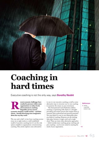 coaching




Coaching in
hard times
Executive coaching is not the only way, says Dorothy Nesbit




R
               ecent economic challenges have        to one-to-one executive coaching, as well as some
               resulted in pressure within some      alternative ways to structure one-to-one coaching        Reference
               organisations to reduce levels        to maximise the return on your investment.               1	 www.
               of investment in coaching.               The International Coach Federation defines             coachfed
                                                                                                               eration.org
               Regardless of our current             coaching as “partnering with clients in a thought-
economic situation, would coaches – and their        provoking and creative process that inspires them to
clients – benefit from being more imaginative        maximise their professional and personal potential”1.
about the way they work?                             You may think of a one-to-one relationship when
                                                     you think of coaching. However, not all coaching
The one-and-a-half- to two-hour coaching session     takes place between a single coach and a single
every six to eight weeks is a well-established       client. There are times when alternative approaches
model of executive coaching, but it’s not the only   – which include team coaching, group coaching and
option available to organisations commissioning      peer coaching – can be more suited to meeting the
coaching. This article explores some alternatives    needs of your organisation.




                                                                          www.trainingjournal.com      May 2012         65
 